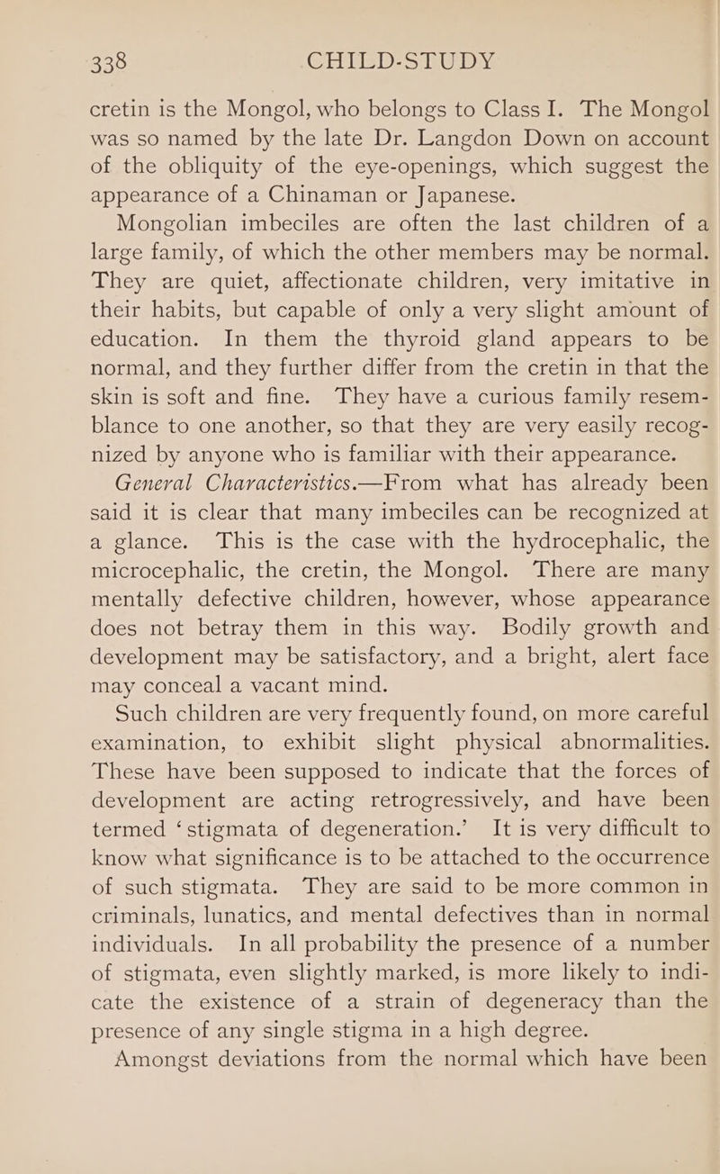 cretin is the Mongol, who belongs to Class I. The Mongol was so named by the late Dr. Langdon Down on account of the obliquity of the eye-openings, which suggest the appearance of a Chinaman or Japanese. Mongolian imbeciles are often the last children of a large family, of which the other members may be normal. They are quiet, affectionate children, very imitative in their habits, but capable of only a very slight amount of education. In them the thyroid gland appears to be normal, and they further differ from the cretin in that the skin is soft and fine. They have a curious family resem- blance to one another, so that they are very easily recog- nized by anyone who is familiar with their appearance. General Characteristics—From what has already been said it is clear that many imbeciles can be recognized at a glance. This is the case with the hydrocephalic, the microcephalic, the cretin, the Mongol. There are many mentally defective children, however, whose appearance does not betray them in this way. Bodily growth and development may be satisfactory, and a bright, alert face may conceal a vacant mind. Such children are very frequently found, on more careful examination, to exhibit slight physical abnormalities. These have been supposed to indicate that the forces of development are acting retrogressively, and have been termed ‘stigmata of degeneration.’ It is very difficult to know what significance is to be attached to the occurrence of such stigmata. They are said to be more common in criminals, lunatics, and mental defectives than in normal individuals. In all probability the presence of a number of stigmata, even slightly marked, is more likely to indi- cate the existence of a strain of degeneracy than the presence of any single stigma in a high degree. Amongst deviations from the normal which have been