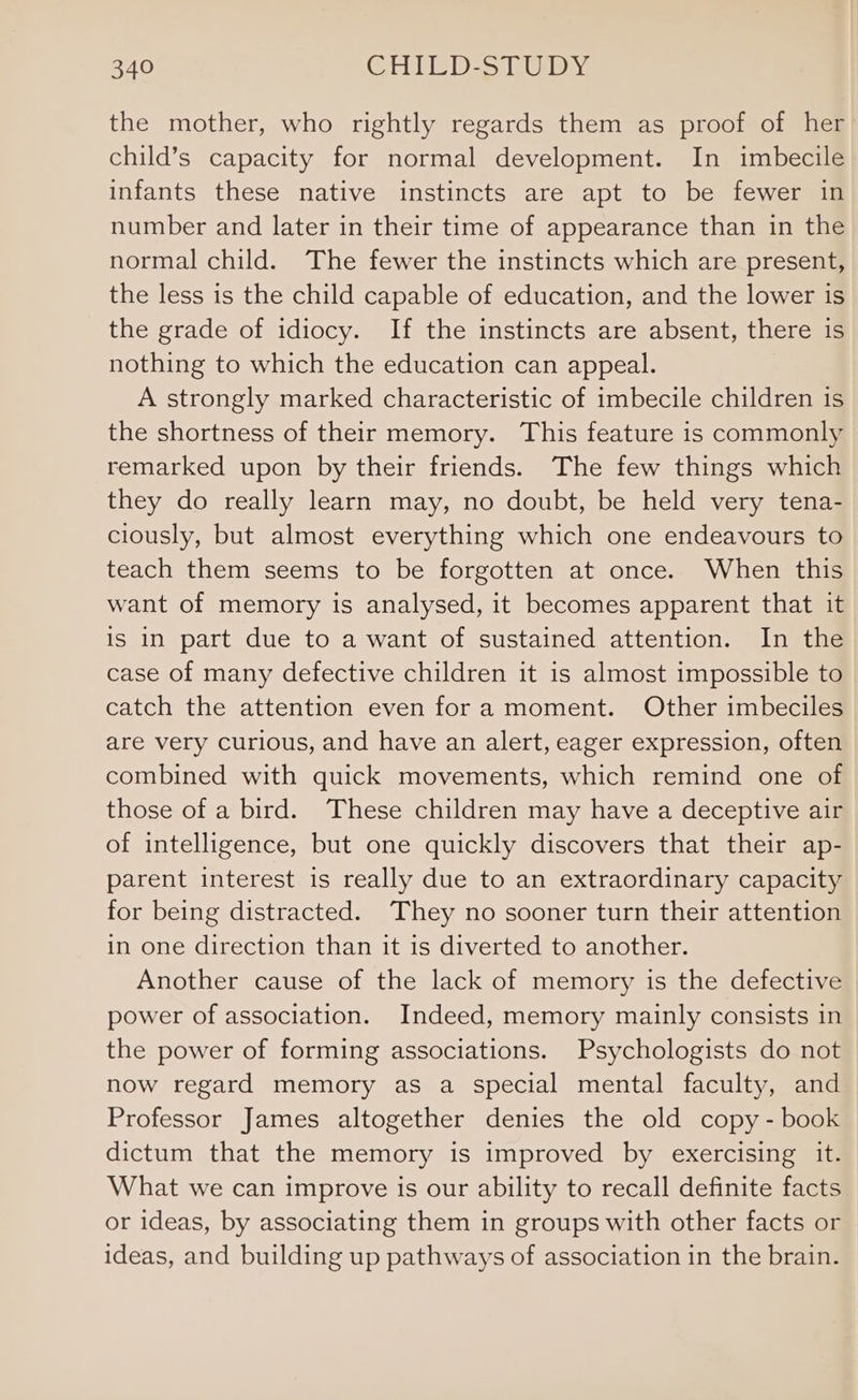 the mother, who rightly regards them as proof of her child’s capacity for normal development. In imbecile infants these native instincts are apt to be fewer in number and later in their time of appearance than in the normal child. The fewer the instincts which are present, the less is the child capable of education, and the lower is the grade of idiocy. If the instincts are absent, there is nothing to which the education can appeal. A strongly marked characteristic of imbecile children is the shortness of their memory. This feature is commonly remarked upon by their friends. The few things which they do really learn may, no doubt, be held very tena- ciously, but almost everything which one endeavours to teach them seems to be forgotten at once. When this want of memory is analysed, it becomes apparent that it is in part due to a want of sustained attention. In the case of many defective children it is almost impossible to catch the attention even fora moment. Other imbeciles are very curious, and have an alert, eager expression, often combined with quick movements, which remind one of those of a bird. These children may have a deceptive air of intelligence, but one quickly discovers that their ap- parent interest is really due to an extraordinary capacity for being distracted. They no sooner turn their attention in one direction than it is diverted to another. Another cause of the lack of memory is the defective power of association. Indeed, memory mainly consists in the power of forming associations. Psychologists do not now regard memory as a special mental faculty, and Professor James altogether denies the old copy - book dictum that the memory is improved by exercising it. What we can improve is our ability to recall definite facts or ideas, by associating them in groups with other facts or ideas, and building up pathways of association in the brain.