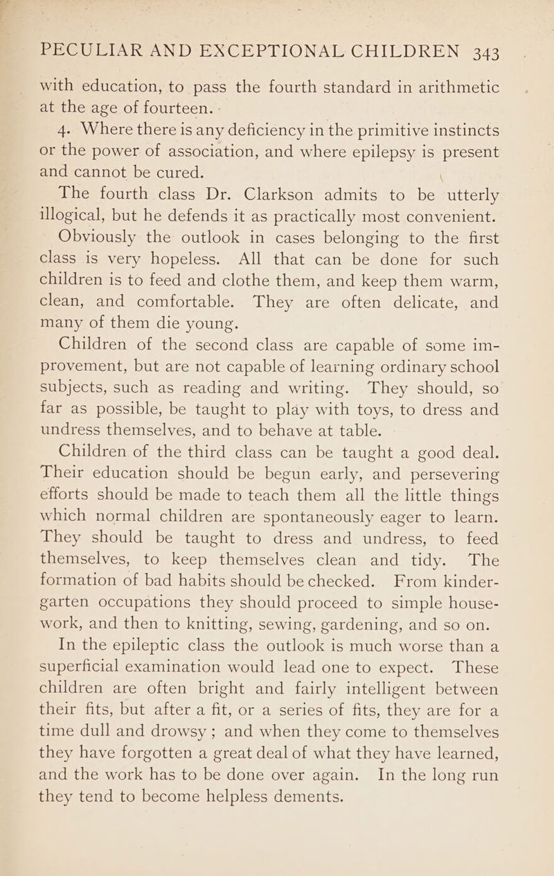 with education, to pass the fourth standard in arithmetic at the age of fourteen. - 4. Where there is any deficiency in the primitive instincts or the power of association, and where epilepsy is present and cannot be cured. \ The fourth class Dr. Clarkson admits to be utterly logical, but he defends it as practically most convenient. Obviously the outlook in cases belonging to the first class is very hopeless. All that can be done for such children is to feed and clothe them, and keep them warm, clean, and comfortable. They are often delicate, and many of them die young. Children of the second class are capable of some im- provement, but are not capable of learning ordinary school subjects, such as reading and writing. They should, so far as possible, be taught to play with toys, to dress and undress themselves, and to behave at table. Children of the third class can be taught a good deal. Their education should be begun early, and persevering efforts should be made to teach them all the little things which normal children are spontaneously eager to learn. They should be taught to dress and undress, to feed themselves, to keep themselves clean and tidy. The formation of bad habits should be checked. From kinder- garten occupations they should proceed to simple house- work, and then to knitting, sewing, gardening, and so on. In the epileptic class the outlook is much worse than a superficial examination would lead one to expect. These children are often bright and fairly intelligent between their fits, but after a fit, or a series of fits, they are for a time dull and drowsy ; and when they come to themselves they have forgotten a great deal of what they have learned, and the work has to be done over again. In the long run they tend to become helpless dements.