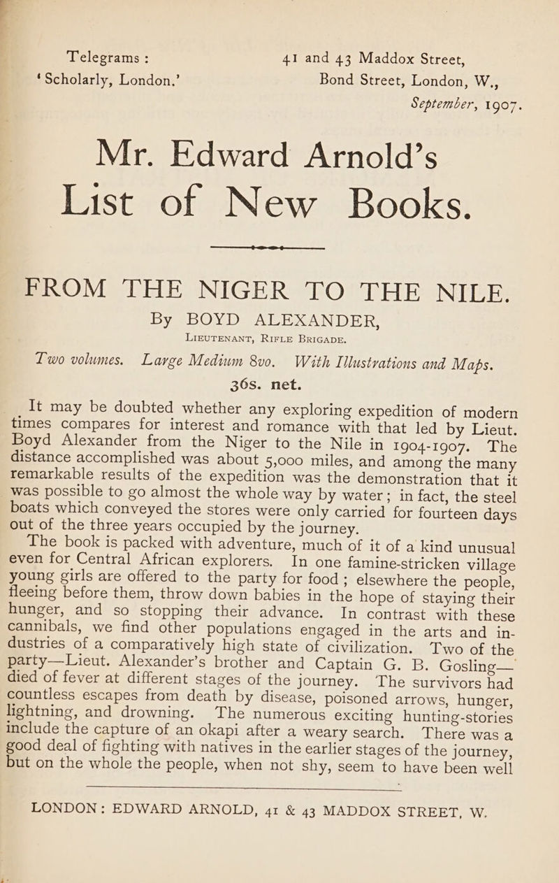 Telegrams : 41 and 43 Maddox Street, ‘Scholarly, London,’ Bond Street, London, W.,, September, 1907. Mr. Edward Arnold’s List of New Books. FROM THE NIGER TO THE NILE. By BOYD ALEXANDER, LIEUTENANT, RIFLE BRIGADE, Lwo volumes. Large Medium 8v0. With Illustrations and M aps. 36s. net. It may be doubted whether any exploring expedition of modern times compares for interest and romance with that led by Lieut. Boyd Alexander from the Niger to the Nile in 1904-1907. The distance accomplished was about 5,000 miles, and among the many remarkable results of the expedition was the demonstration that it _ was possible to go almost the whole way by water; in fact, the steel boats which conveyed the stores were only carried for fourteen days out of the three years occupied by the journey. The book is packed with adventure, much of it of a kind unusual even for Central African explorers. In one famine-stricken village young girls are offered to the party for food; elsewhere the people, fleeing before them, throw down babies in the hope of staying their hunger, and so stopping their advance. In contrast with these cannibals, we find other populations engaged in the arts and in- dustries of a comparatively high state of civilization. Two of the party—Lieut. Alexander’s brother and Captain G. B. Gosling— died of fever at different stages of the journey. The survivors had countless escapes from death by disease, poisoned arrows, hunger, lightning, and drowning. The numerous exciting hunting-stories include the capture of an okapi after a weary search. There was a good deal of fighting with natives in the earlier stages of the journey, but on the whole the people, when not shy, seem to have been well LONDON: EDWARD ARNOLD, 41 &amp; 43 MADDOX STREET, W.