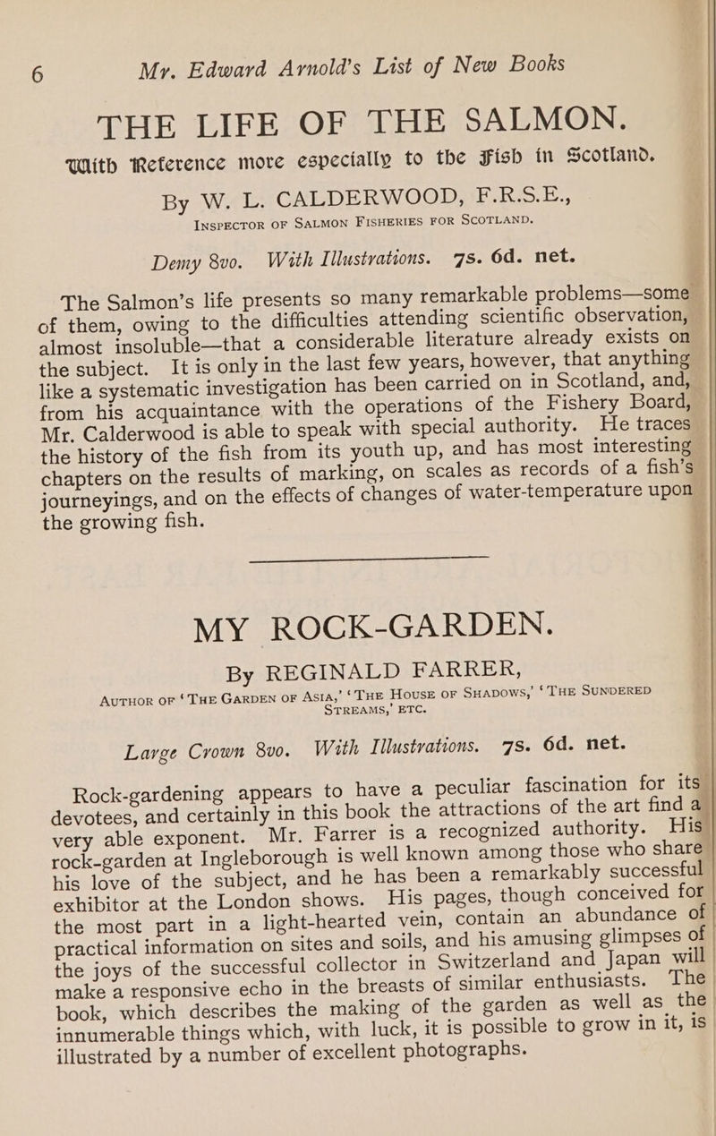 THE LIFE OF THE SALMON. With Reference more especially to the Fish in Scotland. By W. L. CALDERWOOD, F.R.S.E., INSPECTOR OF SALMON FISHERIES FOR SCOTLAND. Demy 8v0. With Illustrations. 7s. 6d. net. The Salmon’s life presents so many remarkable problems—some of them, owing to the difficulties attending scientific observation, almost insoluble—that a considerable literature already exists on the subject. It is only in the last few years, however, that anything like a systematic investigation has been carried on in Scotland, and, — from his acquaintance with the operations of the Fishery Board, Mr. Calderwood is able to speak with special authority. He traces the history of the fish from its youth up, and has most interesting chapters on the results of marking, on scales as records of a fish’s journeyings, and on the effects of changes of water-temperature upon the growing fish. MY ROCK-GARDEN. By REGINALD FARRER, AutTHor oF ‘THE GARDEN OF Asia,’ ‘ THE House or SHapows,’ ‘ THE SUNDERED STREAMS,’ ETC. Large Crown 8v0. With Illustvations. 7s. 6d. net. Rock-gardening appears to have a peculiar fascination for its” devotees, and certainly in this book the attractions of the art find a | very able exponent. Mr. Farrer is a recognized authority. His rock-garden at Ingleborough is well known among those who share” his love of the subject, and he has been a remarkably successful exhibitor at the London shows. His pages, though conceived for the most part in a light-hearted vein, contain an abundance of practical information on sites and soils, and his amusing glimpses of | the joys of the successful collector in Switzerland and Japan will make a responsive echo in the breasts of similar enthusiasts. The | book, which describes the making of the garden as well as the) innumerable things which, with luck, it is possible to grow in it, is illustrated by a number of excellent photographs.