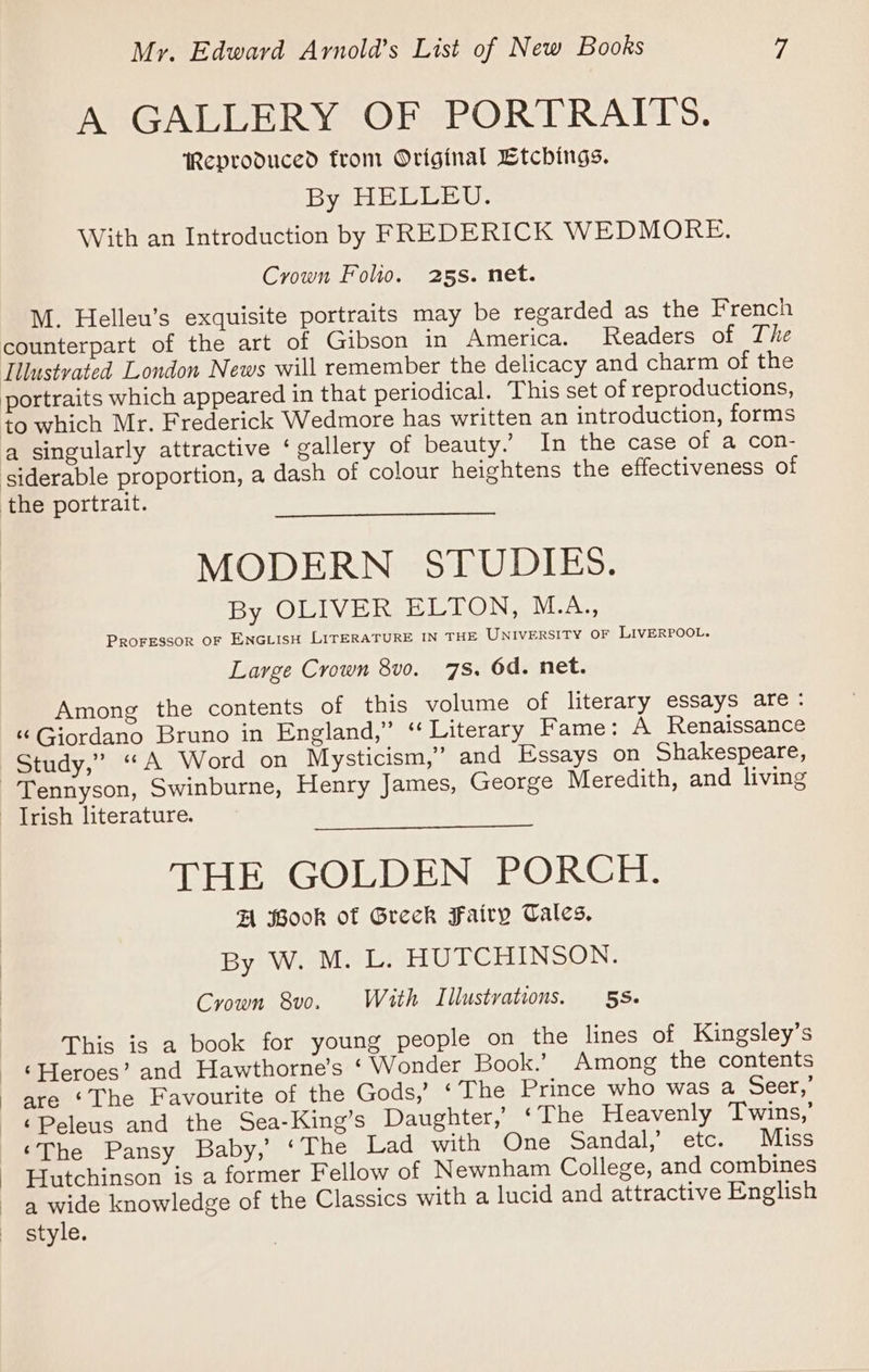 A GALLERY OF PORTRAITS. Reproduced from Original Etchings. By HELLEU. With an Introduction by FREDERICK WEDMORE. Crown Folio. 25s. net. M. Helleu’s exquisite portraits may be regarded as the French counterpart of the art of Gibson in America. Readers of The Illustvated London News will remember the delicacy and charm of the portraits which appeared in that periodical. This set of reproductions, a singularly attractive ‘ gallery of beauty.’ In the case of a con- MODERN STUDIES. By OLIVER ELTON, M.A., PROFESSOR OF ENGLISH LITERATURE IN THE UNIVERSITY OF LIVERPOOL. Large Crown 8v0. 78, 6d. net. Among the contents of this volume of literary essays are: “Giordano Bruno in England,” “Literary Fame: A Renaissance Tennyson, Swinburne, Henry James, George Meredith, and living THE GOLDEN PORCH. FA Book of Greck Fairy Tales, By W. M. L. HUTCHINSON. Crown 8vo. With Illustrations. 5s. This is a book for young people on the lines of Kingsley’s ‘Heroes’ and Hawthorne’s ‘ Wonder Book.’ Among the contents are ‘The Favourite of the Gods,’ ‘The Prince who was a Seer,’ ‘Peleus and the Sea-King’s Daughter,’ ‘The Heavenly Twins,’ ‘The Pansy Baby,’ ‘The Lad with One Sandal,’ etc. Miss Hutchinson is a former Fellow of Newnham College, and combines a wide knowledge of the Classics with a lucid and attractive English style.