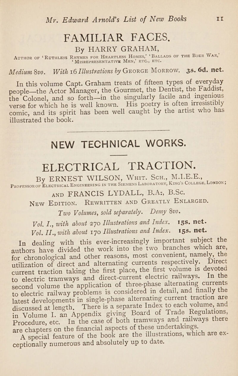 FAMILIAR FACES, By HARRY GRAHAM, AutHor oF ‘RUTHLESS RHYMES FOR HEARTLESS Homes,’ ‘BALLADS OF THE BoER Wak,’ ‘ MISREPRESENTATIVE MEN,’ ETC., ETC. Medium 8v0. With 16 Illustrations by GEORGE Morrow. 3s. 6d. net. In this volume Capt. Graham treats of fifteen types of everyday people—the Actor Manager, the Gourmet, the Dentist, the Faddist, the Colonel, and so forth—in the singularly facile and ingenious verse for which he is well known. His poetry is often irresistibly comic, and its spirit has been well caught by the artist who has illustrated the book. NEW TECHNICAL WORKS. — ELECTRICAL TRACTION. By ERNEST WILSON, Wait. Sco, MELEE, PROFESSOR OF ELECTRICAL ENGINEERING IN THE SIEMENS LABORATORY, K1NG’s COLLEGE, LONDON 3 AND _ERANCISY LY DALE. As, BSc: New EpITIon. REWRITTEN AND GREATLY ENLARGED. Two Volumes, sold separately. Demy 8v0. Vol, I., with about 270 Illustrations and Index, 158. net. Vol. II., with about 170 Illustrations and Index. 15s. net. In dealing with this ever-increasingly important subject the authors have divided the work into the two branches which are, for chronological and other reasons, most convenient, namely, the utilization of direct and alternating currents respectively. Direct current traction taking the first place, the first volume is devoted to electric tramways and direct-current electric railways. In the second volume the application of three-phase alternating currents to electric railway problems is considered in detail, and finally the latest developments in single-phase alternating current traction are discussed at length. There is a separate Index to each volume, and ‘n Volume I. an Appendix giving Board of Trade Regulations, Procedure, etc. In the case of both tramways and railways there are chapters on the financial aspects of these undertakings. A special feature of the book are the illustrations, which are ex- ceptionally numerous and absolutely up to date.