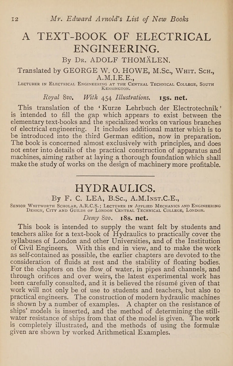 A TEXT-BOOK OF ELECTRICAL ENGINEERING. By Dr. ADOLF THOMALEN. Translated by GEORGE W. O. HOWE, M.Sc., Wuir. Scu., UN uae, LECTURER IN ELECTRICAL ENGINEERING AT THE CENTRAL TECHNICAL COLLEGE, SOUTH ENSINGTON. Royal 8v0. With 454 Illustvations, 15s. net. This translation of the ‘Kurze Lehrbuch der Electrotechnik’ is intended to fill the gap which appears to exist between the elementary text-books and the specialized works on various branches of electrical engineering. It includes additional matter which is to be introduced into the third German edition, now in preparation. The book is concerned almost exclusively with principles, and does not enter into details of the practical construction of apparatus and machines, aiming rather at laying a thorough foundation which shall make the study of works on the design of machinery more profitable. HYDRAULICS. By FPeG@ai PAY sBboc TAINS Globe SENIOR WHITWORTH SCHOLAR, A.R.C.S.; LECTURER IN APPLIED MECHANICS AND ENGINEERING DeEsiGNn, CITY AND GUILDS oF LONDON CENTRAL TECHNICAL COLLEGE, LONDON. Demy 8vo. 18s. net. This book is intended to supply the want felt by students and teachers alike for a text-book of Hydraulics to practically cover the syllabuses of London and other Universities, and of the Institution of Civil Engineers, With this end in view, and to make the work as self-contained as possible, the earlier chapters are devoted to the consideration of fluids at rest and the stability of floating bodies. For the chapters on the flow of water, in pipes and channels, and through orifices and over weirs, the latest experimental work has been carefully consulted, and it is believed the résumé given of that work will not only be of use to students and teachers, but also to practical engineers. The construction of modern hydraulic machines is shown by a number of examples. A chapter on the resistance of ships’ models is inserted, and the method of determining the still- water resistance of ships from that of the model is given. The work is completely illustrated, and the methods of using the formule given are shown by worked Arithmetical Examples.