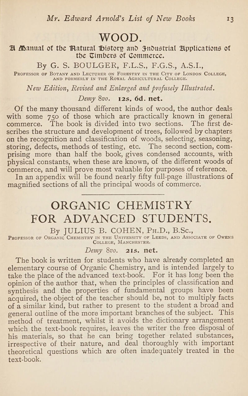 WOOD. A Manual of the Watural thistory and Jndustrial Applications of the Timbers of Commerce. By GESeeOUMG rR whelss ib -GiSseA-Gils PROFESSOR OF BOTANY AND LECTURER ON FORESTRY IN THE CITY OF LONDON COLLEGE, AND FORMERLY IN THE RoyaL AGRICULTURAL COLLEGE. New Edition, Revised and Enlarged and profusely Illustrated. Demy 8vo. 12s, 6d. net. Of the many thousand different kinds of wood, the author deals with some 750 of those which are practically known in general commerce. The book is divided into two sections. The first de- scribes the structure and development of trees, followed by chapters on the recognition and classification of woods, selecting, seasoning, storing, defects, methods of testing, etc. The second section, com- prising more than half the book, gives condensed accounts, with physical constants, when these are known, of the different woods of commerce, and will prove most valuable for purposes of reference. In an appendix will be found nearly fifty full-page illustrations of magnified sections of all the principal woods of commerce. ORGANIC CHEMISTRY FOR ADVANCED STUDENTS. By JULIUS SS COHEN EH Dre BScy, PROFESSOR OF ORGANIC CHEMISTRY IN THE UNIVERSITY OF LEEDS, AND ASSOCIATE OF OWENS CoLLEGE, MANCHESTER. Demy 8vo. 21s. net. The book is written for students who have already completed an elementary course of Organic Chemistry, and is intended largely to take the place of the advanced text-book. For it has long been the opinion of the author that, when the principles of classification and synthesis and the properties of fundamental groups have been acquired, the object of the teacher should be, not to multiply facts of a similar kind, but rather to present to the student a broad and general outline of the more important branches of the subject. This method of treatment, whilst it avoids the dictionary arrangement which the text-book requires, leaves the writer the free disposal of his materials, so that he can bring together related substances, irrespective of their nature, and deal thoroughly with important theoretical questions which are often inadequately treated in the text-book.