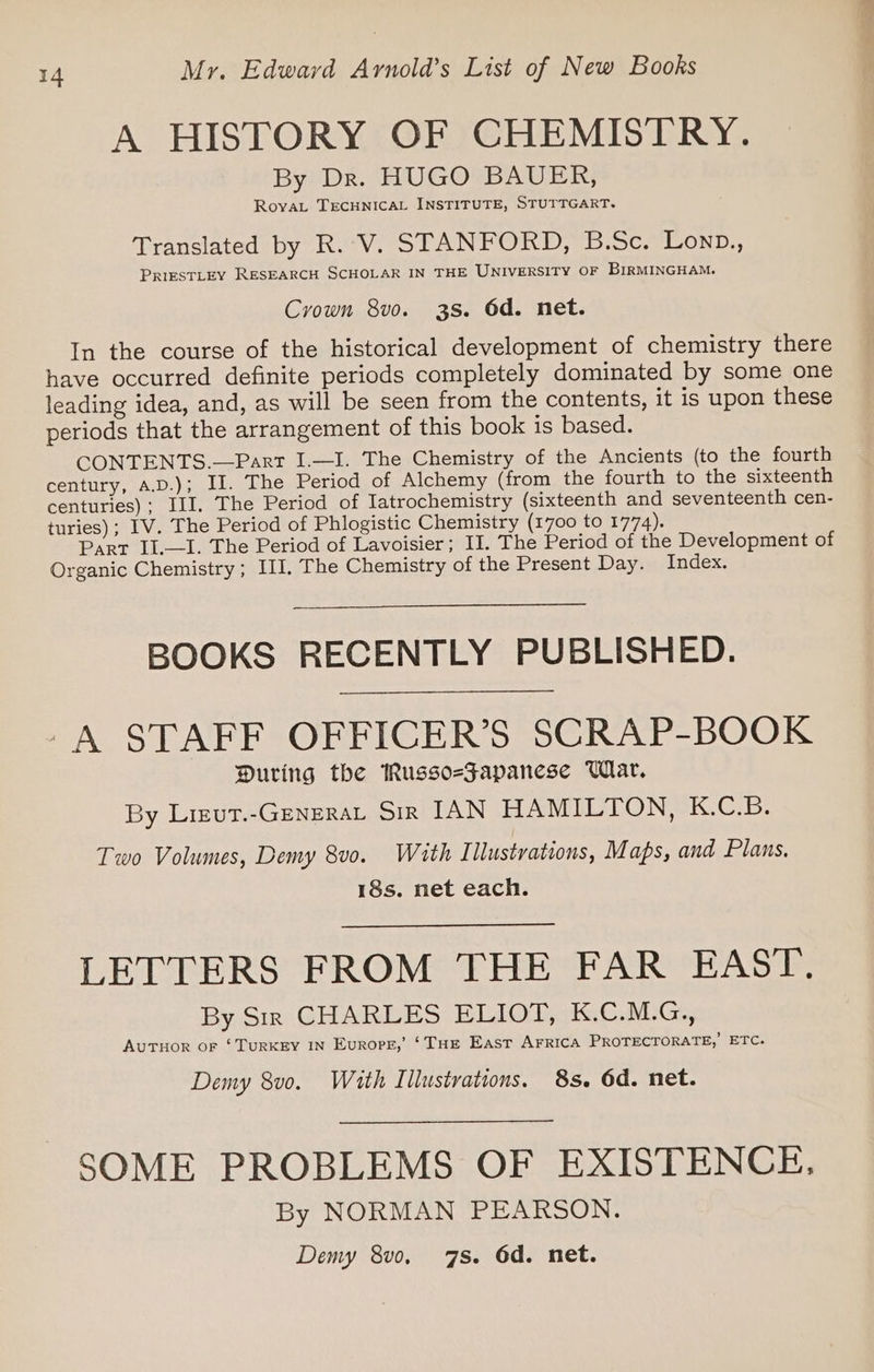 A HISTORY OF CHEMISTRY. By Dr. HUGO BAUER, RovaL TECHNICAL INSTITUTE, STUTTGART. Translated by R. V. STANFORD, B.Sc. Lonp., PRIESTLEY RESEARCH SCHOLAR IN THE UNIVERSITY OF BIRMINGHAM. Crown 8vo. 38. 6d. net. In the course of the historical development of chemistry there have occurred definite periods completely dominated by some one leading idea, and, as will be seen from the contents, it is upon these periods that the arrangement of this book is based. CONTENTS.—Part I.—I. The Chemistry of the Ancients (to the fourth century, A.D.); II. The Period of Alchemy (from the fourth to the sixteenth centuries); III, The Period of Iatrochemistry (sixteenth and seventeenth cen- turies); IV. The Period of Phlogistic Chemistry (1700 to 1774). Part Il.—1. The Period of Lavoisier; II. The Period of the Development of Organic Chemistry; III. The Chemistry of the Present Day. Index. BOOKS RECENTLY PUBLISHED. -A STAFF OFFICER’S SCRAP-BOOK During the Russo-Japanese Whar. By Liecut.-GeNneraAL Sir IAN HAMILTON, K.C.B. Two Volumes, Demy 8v0. With Illustrations, Maps, and Plans. 18s. net each. LETTERS FROM THE FAR EAST. By Sir CHARLES ELIOT, K.C.M.G., AUTHOR oF ‘TURKEY IN Europg,’ ‘THE East AFRICA PROTECTORATE, ETC. Demy 8vo. With Illustrations. 8s. 6d. net. SOME PROBLEMS OF EXISTENCE. By NORMAN PEARSON.