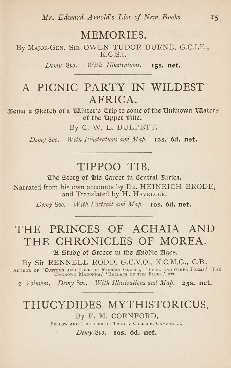 MEMORIES. By Major-Gen. SiR OWEN TUDOR BURNE, G.C.LE., Ki@or. Demy 8v0o. With Illustvations. 15s. net. A PICNIC PARTY IN WILDEST AFRICA. Being a Sketch ofa Wiinter’s Trip to some of the Unknown Waters of the Upper Wile. yz aw le bUl Pi LT, Demy 8v0. With Illustrations and Map. 2s. 6d. net. TIPEOO EIB: The Story of this Career in Central Africa. Narrated from his own accounts by Dr. HEINRICH BRODE, and Translated by H. Havetock. Demy 8v0. Wath Portvat and Map. tos. 6d. net. THE PRINCES OF ACHAIA AND THE CHRONICLES OF MOREA. FA Study of Greece in the Middle Zges, By Sir RENNELL RODD. GGav.07, 1 CNG Gree AuTHOR oF ‘Customs AND LorE oF MopERN GREECE,’ ‘FEDA, AND OTHER POEMS,’ ‘ THE Unknown Maponna,’ ‘BALLADS OF THE FLEET,’ ETC. ; 2 Volumes. Demy 8v0. With Illustrations and Map. 25s. net. THUCYDIDES MYTHISTORICUS. By F. M. CORNFORD, FELLOW AND LECTURER OF TRINITY COLLEGE, CAMBRIDGE.