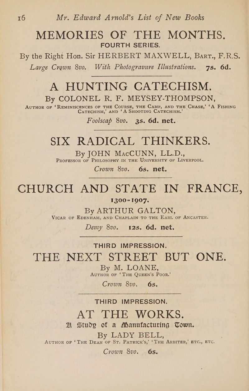 MEMORIES OF THE MONTHS. FOURTH SERIES. By the Right Hon. Sir HERBERT MAXWELL, Barr., F.R.S. Large Crown 8v0. With Photogravure Illustvations. 7s. 6d. A HUNTING CATECHISM. By COLONEL R. F. MEYSEY-THOMPSON, AUTHOR oF ‘REMINISCENCES OF THE CouRSE, THE CAMP, AND THE CHASE,’ ‘A FISHING CaATECHISM,’ AND ‘A SHOOTING CATECHISM.’ Foolscap 8v0o. 3s. 6d. net.. SIX RADICAL THINKERS. By JOHN MacCUNN, LL.D., PROFESSOR OF PHILOSOPHY IN THE UNIVERSITY OF LIVERPOOL. Crown 8vo. 6s. net. CHURCH AND STATE IN FRANCE, 1300=1907. By ARTHUR GALTON, Vicar OF EDENHAM, AND CHAPLAIN TO THE Eart OF ANCASTER. Deny 8vo. 12s. 6d. net. THIRD IMPRESSION. THE NEXT STREET BUT ONE. By M. LOANE, AvuTHOR OF ‘THE QUEEN’S Poor.’ Crown 8vo. 68. THIRD IMPRESSION. AT THE WORKS. FH Study of a Manufacturing Town. By LADY: BELL, AuTHOR OF ‘THE Dean OF St. PatRIck’s,’ ‘THE ARBITER, ETC., ETC. Crown 8vo. . 68.