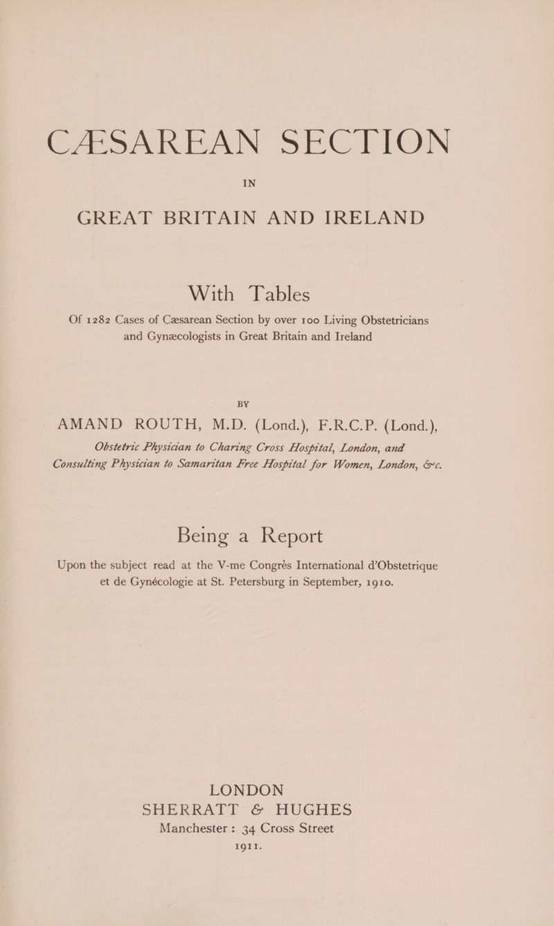 CASAREAN SECTION IN GREAT BRITAIN AND IRELAND With Tables Of 1282 Cases of Czesarean Section by over 100 Living Obstetricians and Gynzcologists in Great Britain and Ireland BY AMAND ROUTH, M.D. (Lond.), F.R.C.P. (Lond.), Obstetric Physician to Charing Cross Hospital, London, and Consulting Physician to Samaritan Free Hospital for Women, London, &amp; c. Being a Report Upon the subject read at the V-me Congres International d’Obstetrique et de Gynécologie at St. Petersburg in September, 1910. LONDON SHERRATT @ HUGHES Manchester : 34 Cross Street 1641,