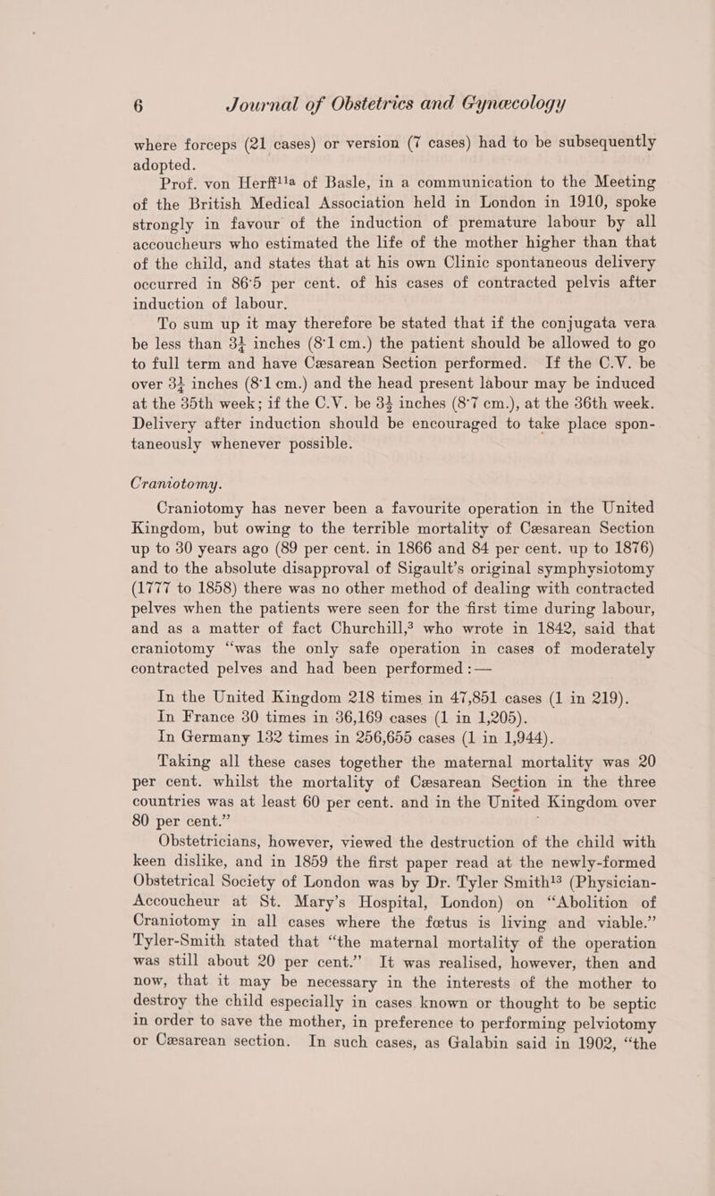 where forceps (21 cases) or version (7 cases) had to be subsequently adopted. Prof. von Herff!!@ of Basle, in a communication to the Meeting of the British Medical Association held in London in 1910, spoke strongly in favour of the induction of premature labour by all accoucheurs who estimated the life of the mother higher than that of the child, and states that at his own Clinic spontaneous delivery occurred in 86°5 per cent. of his cases of contracted pelvis after induction of labour. To sum up it may therefore be stated that if the conjugata vera be less than 32 inches (8'lcm.) the patient should be allowed to go to full term and have Cesarean Section performed. If the C.V. be over 32 inches (8'1 cm.) and the head present labour may be induced at the 385th week; if the C.V. be 34 inches (8°7 cm.), at the 36th week. Delivery after induction should be encouraged to take place spon- taneously whenever possible. Craniotomy. Craniotomy has never been a favourite operation in the United Kingdom, but owing to the terrible mortality of Cesarean Section up to 30 years ago (89 per cent. in 1866 and 84 per cent. up to 1876) and to the absolute disapproval of Sigault’s original symphysiotomy (1777 to 1858) there was no other method of dealing with contracted pelves when the patients were seen for the first time during labour, and as a matter of fact Churchill,? who wrote in 1842, said that craniotomy “was the only safe operation in cases of moderately contracted pelves and had been performed :— In the United Kingdom 218 times in 47,851 cases (1 in 219). in France 30 times in 36,169 cases (1 in 1,205). In Germany 182 times in 256,655 cases (1 in 1,944). Taking all these cases together the maternal mortality was 20 per cent. whilst the mortality of Cesarean Section in the three countries was at least 60 per cent. and in the United Kingdom over 80 per cent.” Obstetricians, however, viewed the destruction of the child with keen dislike, and in 1859 the first paper read at the newly-formed Obstetrical Society of London was by Dr. Tyler Smith!* (Physician- Accoucheur at St. Mary’s Hospital, London) on “Abolition of Craniotomy in all cases where the fetus is living and viable.” Tyler-Smith stated that “the maternal mortality of the operation was still about 20 per cent.” It was realised, however, then and now, that it may be necessary in the interests of the mother to destroy the child especially in cases known or thought to be septic in order to save the mother, in preference to performing pelviotomy or Cesarean section. In such cases, as Galabin said in 1902, ‘‘the