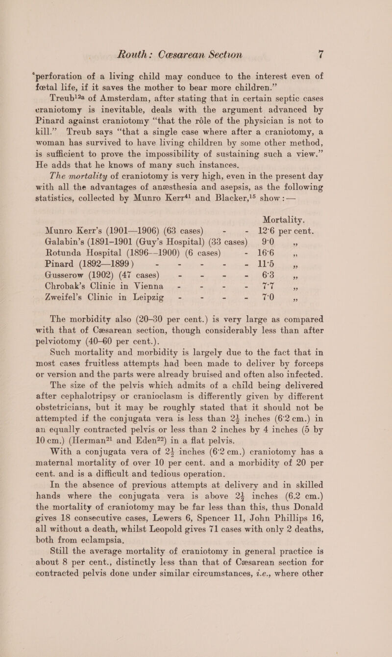 “perforation of a living child may conduce to the interest even of foetal life, if it saves the mother to bear more children.” Treub!#a of Amsterdam, after stating that in certain septic cases eraniotomy is inevitable, deals with the argument advanced by Pinard against craniotomy “that the réle of the physician is not to kill.’ Treub says “that a single case where after a craniotomy, a woman has survived to have living children by some other method, is sufficient to prove the impossibility of sustaining such a view.” He adds that he knows of many such instances. The mortality of craniotomy is very high, even in the present day with all the advantages of anesthesia and asepsis, as the following statistics, collected by Munro Kerr*! and Blacker, show :— Mortality. Munro Kerr’s (1901—1906) (63 cases) - - 12°6 percent. Galabin’s (1891-1901 (Guy’s Hospital) (83 cases) 9°0 ¥ Rotunda Hospital (1896-—1900) (6 cases) - 166 ‘ Pinard (1892—1899 ) - - - - - 115 é Gusserow (1902) (47 cases) ~ - - - 63 Chrobak’s Clinic in Vienna - - - art a ie Zweifel’s Clinic in Leipzig” - - - - 70 ‘5 The morbidity also (20-30 per cent.) is very large as compared with that of Cesarean section, though considerably less than after pelviotomy (40-60 per cent.). Such mortality and morbidity is largely due to the fact that in most cases fruitless attempts had been made to deliver by forceps or version and the parts were already bruised and often also infected. The size of the pelvis which admits of a child being delivered after cephalotripsy or cranioclasm is differently given by different obstetricians, but it may be roughly stated that it should not be attempted if the conjugata vera is less than 2} inches (6-2 .cm.) in an equally contracted pelvis or less than 2 inches by 4 inches (5 by 10cm.) (Herman*! and Eden??) in a flat pelvis. With a conjugata vera of 24 inches (62 cm.) craniotomy has a maternal mortality of over 10 per cent. and a morbidity of 20 per cent. and is a difficult and tedious operation. In the absence of previous attempts at delivery and in skilled hands where the conjugata vera is above 24 inches (6.2 cm.) the mortality of craniotomy may be far less than this, thus Donald gives 18 consecutive cases, Lewers 6, Spencer 11, John Phillips 16, all without a death, whilst Leopold gives 71 cases with only 2 deaths, both from eclampsia. Still the average mortality of craniotomy in general practice is about 8 per cent., distinctly less than that of Cesarean section for contracted pelvis done under similar circumstances, 7.e., where other