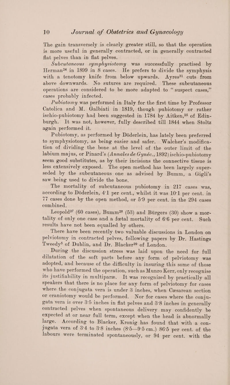The gain transversely is clearly greater still, so that the operation is more useful in generally contracted, or in generally contracted flat pelves than in flat pelves. Subcutaneous symphysiotomy was successfully practised by Herman in 1899 in 8 cases. He prefers to divide the symphysis with a tenotomy knife from below upwards. Ayres?! cuts from above downwards. No sutures are required. These subcutaneous operations are considered to be more adapted to “suspect cases,” cases probably infected. Pubiotomy was performed in Italy for the first time by Professor Catolica and M. Galbiati in 1819, though pubiotomy or rather ischio-pubiotomy had been suggested in 1784 by Aitken,?5 of Edin- burgh. It was not, however, fully described till 1844 when Stoltz again performed it. Pubiotomy, as performed by Déderlein, has lately been preferred to symphysiotomy, as being easier and safer. Walcher’s modifica- tion of dividing the bone at the level of the outer limit of the labium majus, or Pinard’s (Annales de Gynéc., 1892) ischio-pubiotomy seem good substitutes, as by their incisions the connective tissue is less extensively exposed. The open method has been largely super- seded by the subcutaneous one as advised by Bumm, a Gigli’s saw being used to divide the bone. The mortality of subcutaneous pubiotomy in 217 cases was, according to Déderlein, 4:1 per cent., whilst it was 10°1 per cent. in 77 cases done by the open method, or 5°9 per cent. in the 294 cases combined. Leopold?’ (60 cases), Bumm?* (53) and Biirgers (30) show a mor- tality of only one case and a fetal mortality of 6°6 per cent. Such results have not been equalled by others. There have been recently two valuable discussions in London on pelviotomy in contracted pelves, following papers by Dr. Hastings Tweedy® of Dublin, and Dr. Blacker?® of London. During the discussion stress was laid upon the need for full dilatation of the soft parts before any form of pelviotomy was adopted, and because of the difficulty in insuring this some of those who have performed the operation, such as Munro Kerr, only recognise its justifiability in multipare. It was recognized by praetically all speakers that there is no place for any form of pelviotomy for cases where the conjugata vera is under 3 inches, when Cesarean section or craniotomy would be performed. Nor for cases where the conju- gata vera is over 3°5 inches in flat pelves and 3°8 inches in generally contracted pelves when spontaneous delivery may confidently be expected at or near full term, except when the head is abnormally large. According to Blacker, Kronig has found that with a con- Jugata vera of 3°4 to 3°8 inches (8'5—9°5 cm.) 86°5 per cent. of the labours were terminated spontaneously, or 94 per cent. with the