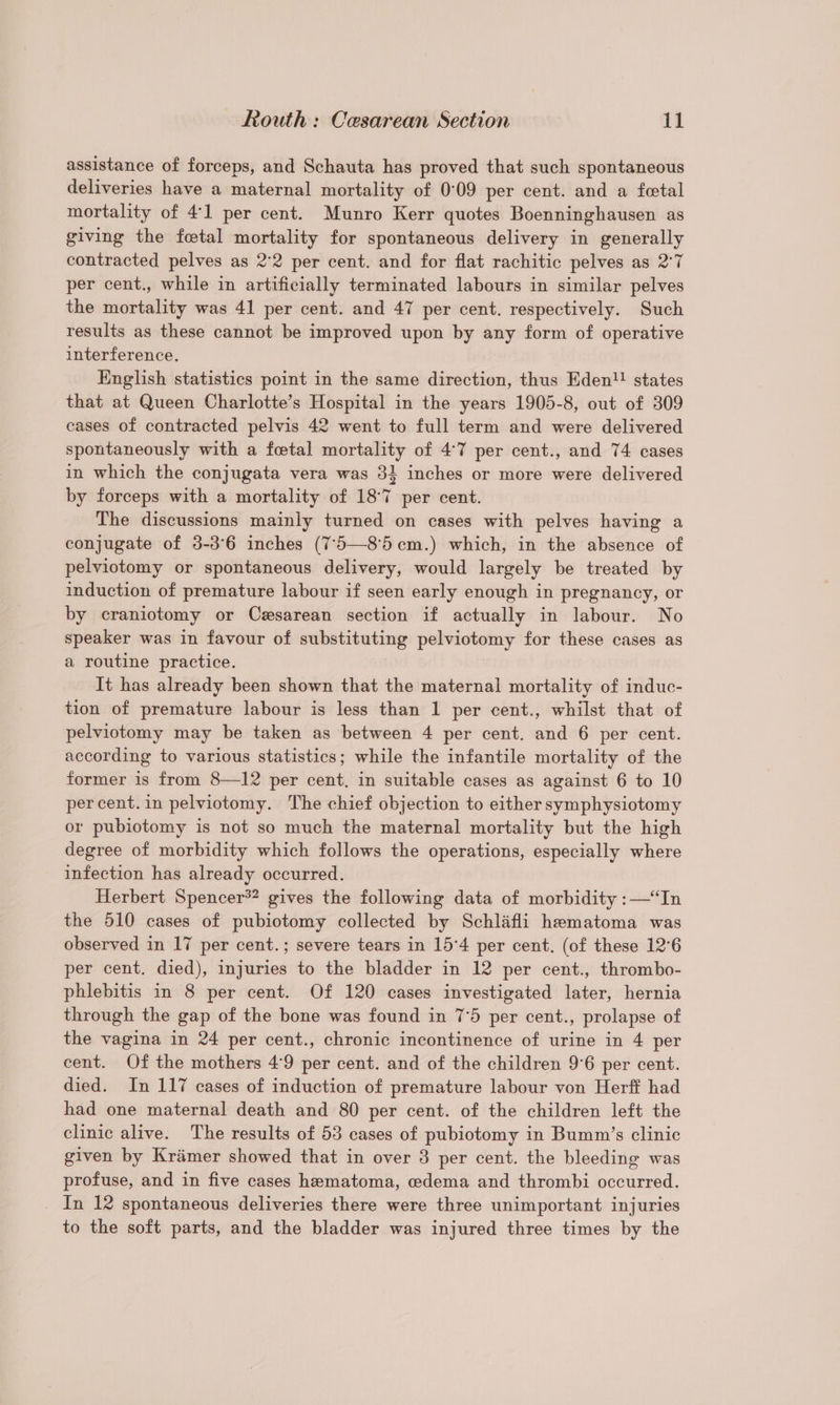 assistance of forceps, and Schauta has proved that such spontaneous deliveries have a maternal mortality of 0°09 per cent. and a fetal mortality of 4:1 per cent. Munro Kerr quotes Boenninghausen as giving the fetal mortality for spontaneous delivery in generally contracted pelves as 2°2 per cent. and for flat rachitic pelves as 2°7 per cent., while in artificially terminated labours in similar pelves the mortality was 41 per cent. and 47 per cent. respectively. Such results as these cannot be improved upon by any form of operative interference. English statistics point in the same direction, thus Eden! states that at Queen Charlotte’s Hospital in the years 1905-8, out of 309 cases of contracted pelvis 42 went to full term and were delivered spontaneously with a foetal mortality of 4:7 per cent., and 74 cases in which the conjugata vera was 31 inches or more were delivered by forceps with a mortality of 187 per cent. The discussions mainly turned on cases with pelves having a conjugate of 3-3°6 inches (7°5—85cm.) which, in the absence of pelviotomy or spontaneous delivery, would largely be treated by induction of premature labour if seen early enough in pregnancy, or by craniotomy or Cesarean section if actually in labour. No speaker was in favour of substituting pelviotomy for these cases as a routine practice. It has already been shown that the maternal mortality of induc- tion of premature labour is less than 1 per cent., whilst that of pelviotomy may be taken as between 4 per cent. and 6 per cent. according to various statistics; while the infantile mortality of the former is from 8—12 per cent. in suitable cases as against 6 to 10 percent.in pelviotomy. The chief objection to either symphysiotomy or pubiotomy is not so much the maternal mortality but the high degree of morbidity which follows the operations, especially where infection has already occurred. Herbert Spencer*? gives the following data of morbidity :—“In the 510 cases of pubiotomy collected by Schlafli hematoma was observed in 17 per cent.; severe tears in 15°4 per cent. (of these 12°6 per cent. died), injuries to the bladder in 12 per cent., thrombo- phlebitis in 8 per cent. Of 120 cases investigated later, hernia through the gap of the bone was found in 7°5 per cent., prolapse of the vagina in 24 per cent., chronic incontinence of urine in 4 per cent. Of the mothers 4°9 per cent. and of the children 9°6 per cent. died. In 117 cases of induction of premature labour von Herff had had one maternal death and 80 per cent. of the children left the clinic alive. The results of 53 cases of pubiotomy in Bumm’s clinic given by Kramer showed that in over 3 per cent. the bleeding was profuse, and in five cases hematoma, oedema and thrombi occurred. _ In 12 spontaneous deliveries there were three unimportant injuries to the soft parts, and the bladder was injured three times by the