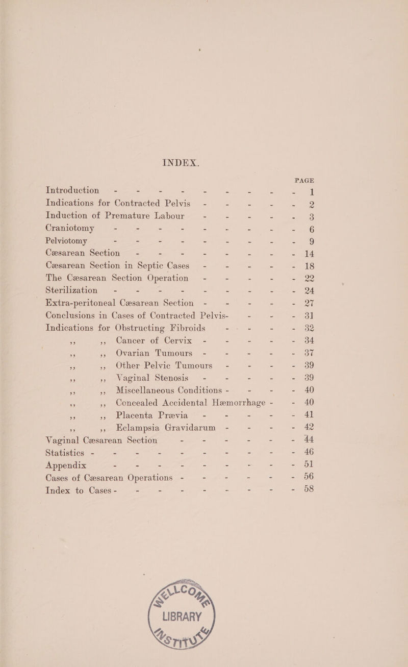 INDEX. PAGE Introduction = - - - = : s : : ee Indications for Contracted Pelvis - : Z ne Induction of Premature Labour - Es : &amp; Cee Craniotomy - - - : . s x z S76 Pelviotomy - - - - - : Z 2 = oA0 Cesarean Section - - - - - - - - 14 Cesarean Section in Septic Cases - - ~ ~ - 18 The Cesarean Section Operation - : - ~ - 22 Sterilization = e . : : : e : = Extra-peritoneal Cesarean Section - - - - = 27 Conclusions in Cases of Contracted Pelvis- - ~ = oul Indications for Obstructing Fibroids - - - - 32 Rs 5 Cnneer of Cervix _- = = : ed a 5, Ovarian Tumours - . = : eae re ,, Other Pelvic Tumours- - - 2 = oO ap ,, Waginal Stenosis” - . - ~ Sa i », Miscellaneous Conditions - - - - 40 bes ,, Concealed Accidental Hemorrhage - = AG Re ,, Placenta Previa - - : = Al ie », Eclampsia Gravidarum - : = = 42 Vaginal Cesarean Section ane - - - 44 Statistics - : 5 . : 2 z : “ = 46 Appendix - - - - ~ : - - - Ol Cases of Cesarean Operations - - - - - - 66 Index to Cases - 2 - - - - - - + 98 LIBRARY 4 ky, Us ress