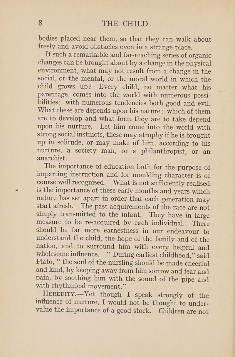bodies placed near them, so that they can walk about freely and avoid obstacles even in a strange place. If such a remarkable and far-reaching series of organic changes can be brought about by a change in the physical environment, what may not result from a change in the social, or the mental, or the moral world in which the child grows up? Every child, no matter what his parentage, comes into the world with numerous possi- bilities; with numerous tendencies both good and evil. What these are depends upon his nature; which of them are to develop and what form they are to take depend upon his nurture. Let him come into the world with strong social instincts, these may atrophy if he is brought up in solitude, or may make of him, according to his nurture, a society man, or a philanthropist, or an anarchist. The importance of education both for the purpose of imparting instruction and for moulding character is of course well recognised. What is not sufficiently realised is the importance of these early months and years which nature has set apart in order that each generation may start afresh. The past acquirements of the race are not simply transmitted to the infant. They have in large measure to be re-acquired by each individual. There should be far more earnestness in our endeavour to understand the child, the hope of the family and of the nation, and to surround him with every helpful and wholesome influence. ‘‘ During earliest childhood,” said Plato, “ the soul of the nursling should be made cheerful and kind, by keeping away from him sorrow and fear and pain, by soothing him with the sound of the pipe and with rhythmical movement.” HEREDITY.—Yet though I speak strongly of the influence of nurture, I would not be thought to under- value the importance of a good stock. Children are not