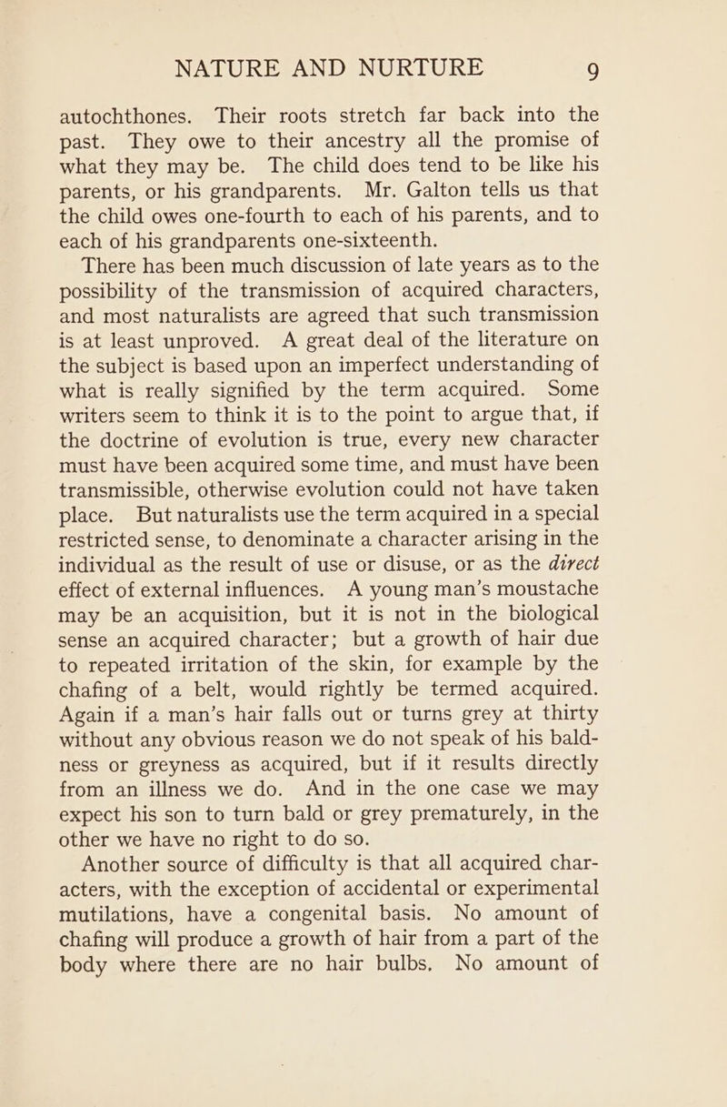 autochthones. Their roots stretch far back into the past. They owe to their ancestry all the promise of what they may be. The child does tend to be like his parents, or his grandparents. Mr. Galton tells us that the child owes one-fourth to each of his parents, and to each of his grandparents one-sixteenth. There has been much discussion of late years as to the possibility of the transmission of acquired characters, and most naturalists are agreed that such transmission is at least unproved. A great deal of the literature on the subject is based upon an imperfect understanding of what is really signified by the term acquired. Some writers seem to think it is to the point to argue that, if the doctrine of evolution is true, every new character must have been acquired some time, and must have been transmissible, otherwise evolution could not have taken place. But naturalists use the term acquired in a special restricted sense, to denominate a character arising in the individual as the result of use or disuse, or as the direct effect of external influences. A young man’s moustache may be an acquisition, but it is not in the biological sense an acquired character; but a growth of hair due to repeated irritation of the skin, for example by the chafing of a belt, would rightly be termed acquired. Again if a man’s hair falls out or turns grey at thirty without any obvious reason we do not speak of his bald- ness or greyness as acquired, but if it results directly from an illness we do. And in the one case we may expect his son to turn bald or grey prematurely, in the other we have no right to do so. Another source of difficulty is that all acquired char- acters, with the exception of accidental or experimental mutilations, have a congenital basis. No amount of chafing will produce a growth of hair from a part of the body where there are no hair bulbs, No amount of