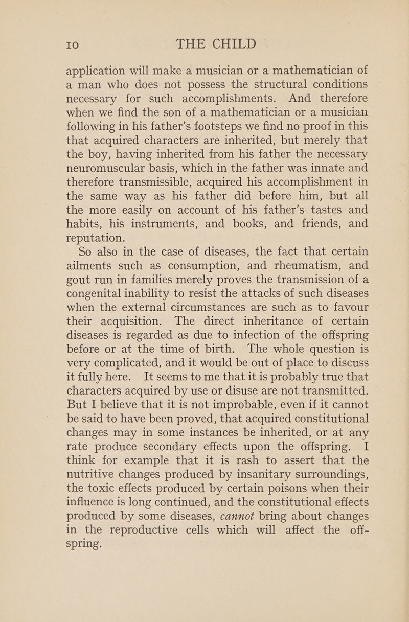 application will make a musician or a mathematician of a man who does not possess the structural conditions necessary for such accomplishments. And therefore when we find the son of a mathematician or a musician following in his father’s footsteps we find no proof in this that acquired characters are inherited, but merely that the boy, having inherited from his father the necessary neuromuscular basis, which in the father was innate and therefore transmissible, acquired his accomplishment in the same way as his father did before him, but all the more easily on account of his father’s tastes and habits, his instruments, and books, and friends, and reputation. So also in the case of diseases, the fact that certain ailments such as consumption, and rheumatism, and gout run in families merely proves the transmission of a congenital inability to resist the attacks of such diseases when the external circumstances are such as to favour their acquisition. The direct inheritance of certain diseases is regarded as due to infection of the offspring before or at the time of birth. The whole question is very complicated, and it would be out of place to discuss it fully here. It seems to me that it is probably true that characters acquired by use or disuse are not transmitted. But I believe that it is not improbable, even if it cannot be said to have been proved, that acquired constitutional changes may in some instances be inherited, or at any rate produce secondary effects upon the offspring. I think for example that it is rash to assert that the nutritive changes produced by insanitary surroundings, the toxic effects produced by certain poisons when their influence is long continued, and the constitutional effects produced by some diseases, cannot bring about changes in the reproductive cells which will affect the off- spring.