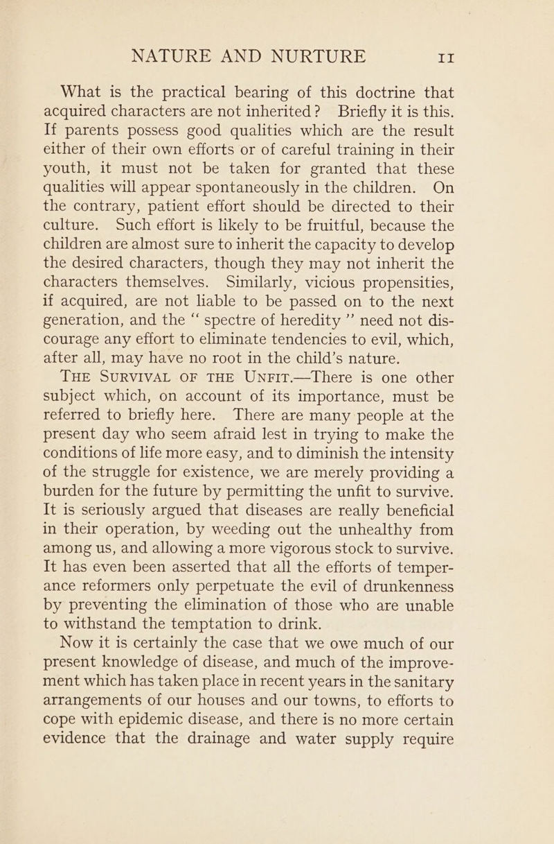 What is the practical bearing of this doctrine that acquired characters are not inherited? Briefly it is this. If parents possess good qualities which are the result either of their own efforts or of careful training in their youth, it must not be taken for granted that these qualities will appear spontaneously in the children. On the contrary, patient effort should be directed to their culture. Such effort is likely to be fruitful, because the children are almost sure to inherit the capacity to develop the desired characters, though they may not inherit the characters themselves. Similarly, vicious propensities, if acquired, are not liable to be passed on to the next generation, and the “ spectre of heredity ”’ need not dis- courage any effort to eliminate tendencies to evil, which, after all, may have no root in the child’s nature. THE SURVIVAL OF THE UnFit.—There is one other subject which, on account of its importance, must be referred to briefly here. There are many people at the present day who seem afraid lest in trying to make the conditions of life more easy, and to diminish the intensity of the struggle for existence, we are merely providing a burden for the future by permitting the unfit to survive. It is seriously argued that diseases are really beneficial in their operation, by weeding out the unhealthy from among us, and allowing a more vigorous stock to survive. It has even been asserted that all the efforts of temper- ance reformers only perpetuate the evil of drunkenness by preventing the elimination of those who are unable to withstand the temptation to drink. Now it is certainly the case that we owe much of our present knowledge of disease, and much of the improve- ment which has taken place in recent years in the sanitary arrangements of our houses and our towns, to efforts to cope with epidemic disease, and there is no more certain evidence that the drainage and water supply require