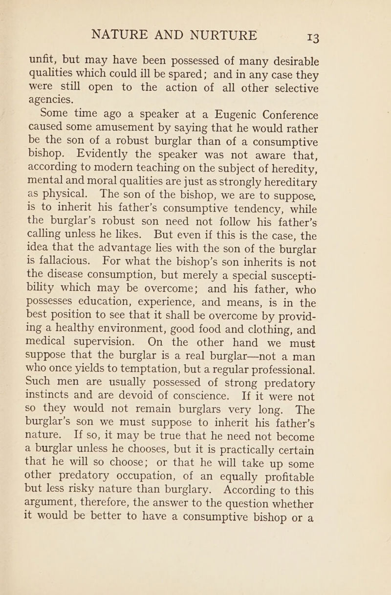 unfit, but may have been possessed of many desirable qualities which could ill be spared; and in any case they were still open to the action of all other selective agencies, Some time ago a speaker at a Eugenic Conference caused some amusement by saying that he would rather be the son of a robust burglar than of a consumptive bishop. Evidently the speaker was not aware that, according to modern teaching on the subject of heredity, mental and moral qualities are just as strongly hereditary as physical. The son of the bishop, we are to suppose, is to inherit his father’s consumptive tendency, while the burglar’s robust son need not follow his father’s calling unless he likes. But even if this is the case, the idea that the advantage lies with the son of the burglar is fallacious. For what the bishop’s son inherits is not the disease consumption, but merely a special suscepti- bility which may be overcome; and his father, who possesses education, experience, and means, is in the best position to see that it shall be overcome by provid- ing a healthy environment, good food and clothing, and medical supervision. On the other hand we must suppose that the burglar is a real burglar—not a man who once yields to temptation, but a regular professional. Such men are usually possessed of strong predatory instincts and are devoid of conscience. If it were not so they would not remain burglars very long. The burglar’s son we must suppose to inherit his father’s nature. If so, it may be true that he need not become a burglar unless he chooses, but it is practically certain that he will so choose; or that he will take up some other predatory occupation, of an equally profitable but less risky nature than burglary. According to this argument, therefore, the answer to the question whether it would be better to have a consumptive bishop or a