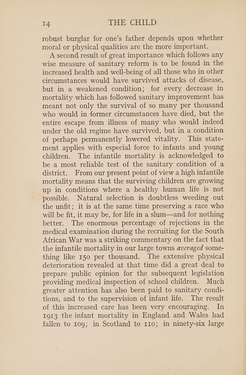 robust burglar for one’s father depends upon whether moral or physical qualities are the more important. A second result of great importance which follows any wise measure of sanitary reform is to be found in the increased health and well-being of all those who in other circumstances would have survived attacks of disease, but in a weakened condition; for every decrease in mortality which has followed sanitary improvement has meant not only the survival of so many per thousand who would in former circumstances have died, but the entire escape from illness of many who would indeed under the old regime have survived, but in a condition of perhaps permanently lowered vitality. This state- ment applies with especial force to infants and young children. The infantile mortality is acknowledged to be a most reliable test of the sanitary condition of a district. From our present point of view a high infantile mortality means that the surviving children are growing up in conditions where a healthy human life is not possible. Natural selection is doubtless weeding out the unfit; it is at the same time preserving a race who will be fit, it may be, for life in a slum—and for nothing better. The enormous percentage of rejections in the medical examination during the recruiting for the South African War was a striking commentary on the fact that the infantile mortality in our large towns averaged some- thing like 150 per thousand. The extensive physical deterioration revealed at that time did a great deal to prepare public opinion for the subsequent legislation providing medical inspection of school children. Much greater attention has also been paid to sanitary condi- tions, and to the supervision of infant life. The result of this increased care has been very encouraging. In 1913 the infant mortality in England and Wales had fallen to 109; in Scotland to 110; in ninety-six large