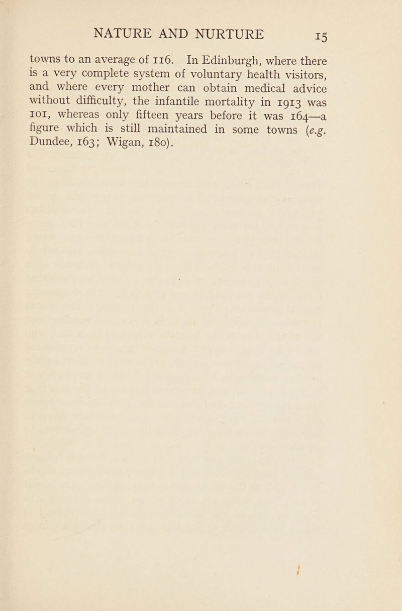 towns to an average of 116. In Edinburgh, where there is a very complete system of voluntary health visitors, and where every mother can obtain medical advice without difficulty, the infantile mortality in 1913 was IOI, whereas only fifteen years before it was 164—a figure which is still maintained in some towns (e.g. Dundee, 163; Wigan, 180).