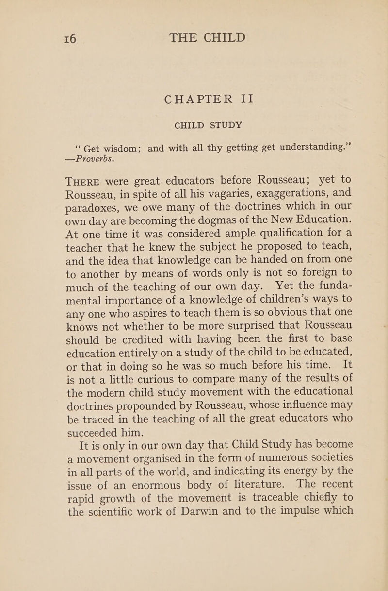 CHEV NDKS Ml CHILD STUDY “ Get wisdom; and with all thy getting get understanding.” —Proverbs. THERE were great educators before Rousseau; yet to Rousseau, in spite of all his vagaries, exaggerations, and paradoxes, we owe many of the doctrines which in our own day are becoming the dogmas of the New Education. At one time it was considered ample qualification for a teacher that he knew the subject he proposed to teach, and the idea that knowledge can be handed on from one to another by means of words only is not so foreign to much of the teaching of our own day. Yet the funda- mental importance of a knowledge of children’s ways to any one who aspires to teach them is so obvious that one knows not whether to be more surprised that Rousseau should be credited with having been the first to base education entirely on a study of the child to be educated, or that in doing so he was so much before his time. It is not a little curious to compare many of the results of the modern child study movement with the educational doctrines propounded by Rousseau, whose influence may be traced in the teaching of all the great educators who succeeded him. It is only in our own day that Child Study has become a movement organised in the form of numerous societies in all parts of the world, and indicating its energy by the issue of an enormous body of literature. The recent rapid growth of the movement is traceable chiefly to the scientific work of Darwin and to the impulse which