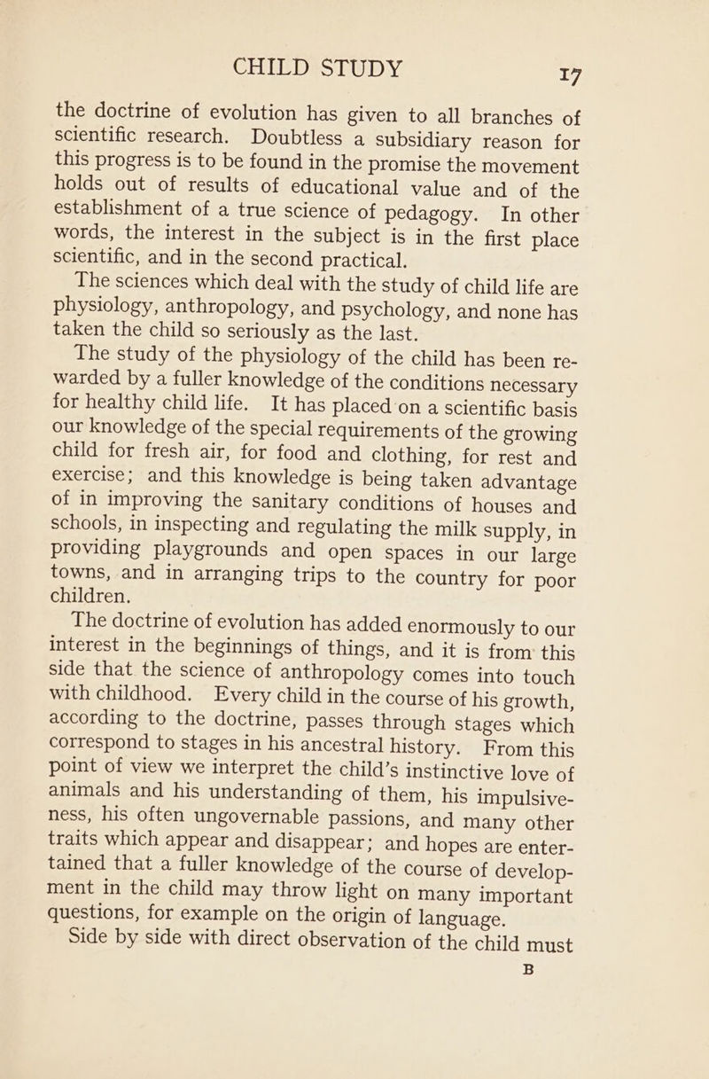 the doctrine of evolution has given to all branches of scientific research. Doubtless a subsidiary reason for this progress is to be found in the promise the movement holds out of results of educational value and of the establishment of a true science of pedagogy. In other words, the interest in the subject is in the first place scientific, and in the second practical. The sciences which deal with the study of child life are physiology, anthropology, and psychology, and none has taken the child so seriously as the last. The study of the physiology of the child has been re- warded by a fuller knowledge of the conditions necessary for healthy child life. It has placed on a scientific basis our knowledge of the special requirements of the growing child for fresh air, for food and clothing, for rest and exercise; and this knowledge is being taken advantage of in improving the sanitary conditions of houses and schools, in inspecting and regulating the milk supply, in providing playgrounds and open spaces in our large towns, and in arranging trips to the country for poor children. The doctrine of evolution has added enormously to our interest in the beginnings of things, and it is from: this side that the science of anthropology comes into touch with childhood. Every child in the course of his growth, according to the doctrine, passes through stages which correspond to stages in his ancestral history. From this point of view we interpret the child’s instinctive love of animals and his understanding of them, his impulsive- ness, his often ungovernable passions, and many other traits which appear and disappear; and hopes are enter- tained that a fuller knowledge of the course of develop- ment in the child may throw light on Many important questions, for example on the origin of language. Side by side with direct observation of the child must B