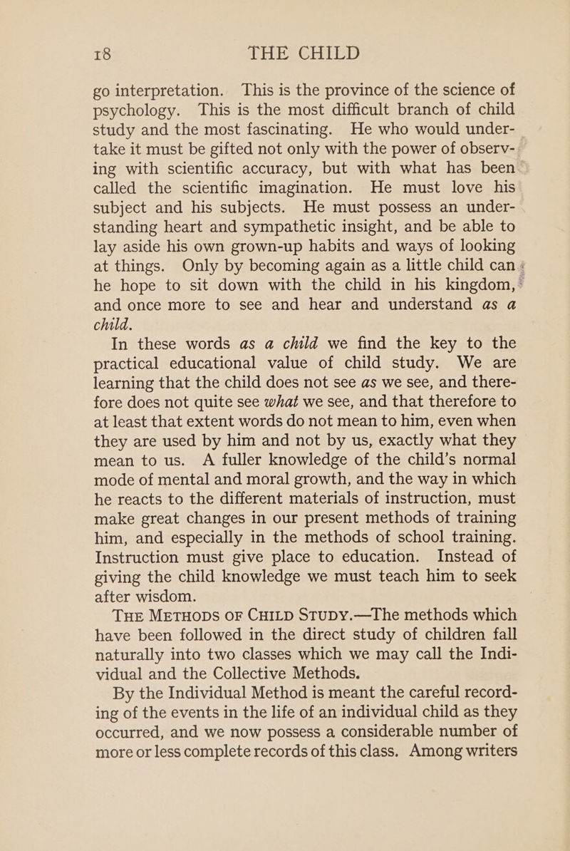 go interpretation. This is the province of the science of psychology. This is the most difficult branch of child study and the most fascinating. He who would under- take it must be gifted not only with the power of observ-. ing with scientific accuracy, but with what has been called the scientific imagination. He must love his subject and his subjects. He must possess an under- standing heart and sympathetic insight, and be able to lay aside his own grown-up habits and ways of looking at things. Only by becoming again as a little child can : he hope to sit down with the child in his kingdom, ~ and once more to see and hear and understand as a child. In these words as a child we find the key to the practical educational value of child study. We are learning that the child does not see as we see, and there- fore does not quite see what we see, and that therefore to at least that extent words do not mean to him, even when they are used by him and not by us, exactly what they mean to us. A fuller knowledge of the child’s normal mode of mental and moral growth, and the way in which he reacts to the different materials of instruction, must make great changes in our present methods of training him, and especially in the methods of school training. Instruction must give place to education. Instead of giving the child knowledge we must teach him to seek after wisdom. THE METHODS OF CHILD StuDy.—The methods which have been followed in the direct study of children fall naturally into two classes which we may call the Indi- vidual and the Collective Methods. By the Individual Method is meant the careful record- ing of the events in the life of an individual child as they occurred, and we now possess a considerable number of more or less complete records of this class. Among writers