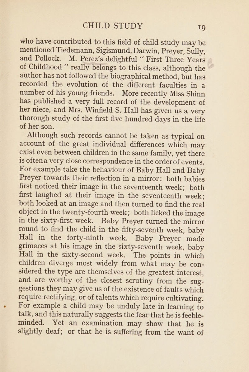 who have contributed to this field of child study may be mentioned Tiedemann, Sigismund, Darwin, Preyer, Sully, and Pollock. M. Perez’s delightful “‘ First Three Years of Childhood ” really belongs to this class, although the author has not followed the biographical method, but has recorded the evolution of the different faculties in a number of his young friends. More recently Miss Shinn has published a very full record of the development of her niece, and Mrs. Winfield S. Hall has given us a very thorough study of the first five hundred days in the life of her son. Although such records cannot be taken as typical on account of the great individual differences which may exist even between children in the same family, yet there is oftena very close correspondence in the order of events. For example take the behaviour of Baby Hall and Baby Preyer towards their reflection in a mirror: both babies first noticed their image in the seventeenth week; both first laughed at their image in the seventeenth week; both looked at an image and then turned to find the real object in the twenty-fourth week; both licked the image in the sixty-first week. Baby Preyer turned the mirror round to find the child in the fifty-seventh week, baby Hall in the forty-ninth week. Baby Preyer made grimaces at his image in the sixty-seventh week, baby Hall in the sixty-second week. The points in which children diverge most widely from what may be con- sidered the type are themselves of the greatest interest, and are worthy of the closest scrutiny from the sug- gestions they may give us of the existence of faults which require rectifying, or of talents which require cultivating, For example a child may be unduly late in learning to talk, and this naturally suggests the fear that he is feeble- minded. Yet an examination may show that he is slightly deaf; or that he is suffering from the want of