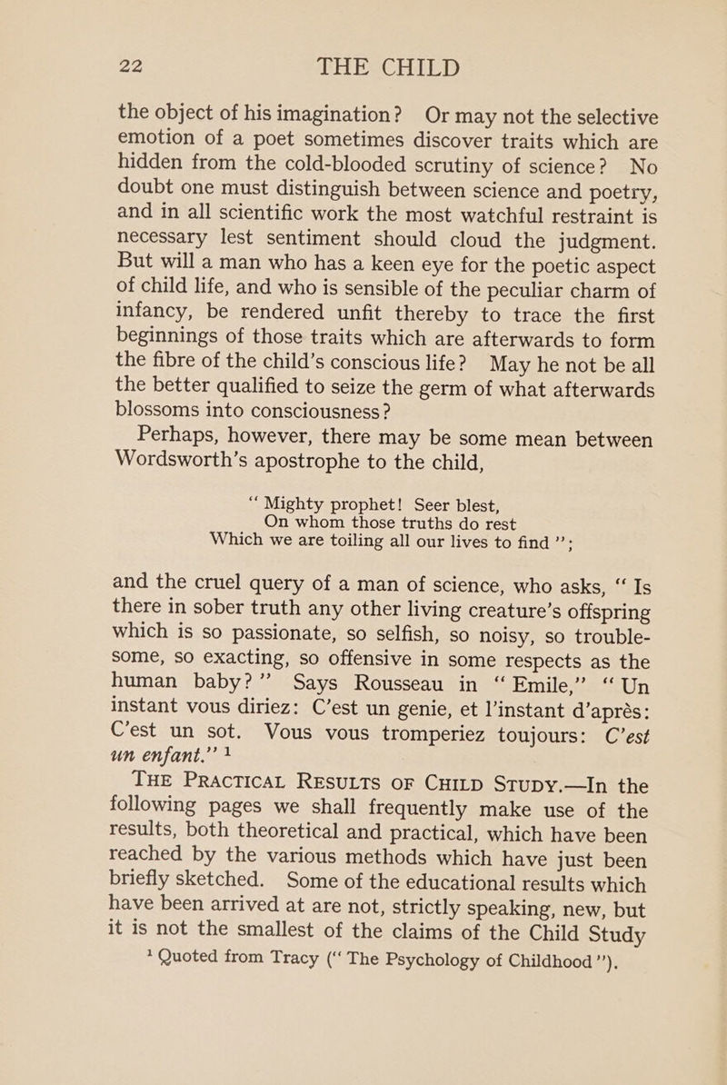 the object of his imagination? Or may not the selective emotion of a poet sometimes discover traits which are hidden from the cold-blooded scrutiny of science? No doubt one must distinguish between science and poetry, and in all scientific work the most watchful restraint is necessary lest sentiment should cloud the judgment. But will a man who has a keen eye for the poetic aspect of child life, and who is sensible of the peculiar charm of infancy, be rendered unfit thereby to trace the first beginnings of those traits which are afterwards to form the fibre of the child’s conscious life? May he not be all the better qualified to seize the germ of what afterwards blossoms into consciousness ? Perhaps, however, there may be some mean between Wordsworth’s apostrophe to the child, “Mighty prophet! Seer blest, On whom those truths do rest Which we are toiling all our lives to find ”’: and the cruel query of a man of science, who asks, ‘‘ Is there in sober truth any other living creature’s offspring which is so passionate, so selfish, so noisy, so trouble- some, so exacting, so offensive in some respects as the human baby?” Says Rousseau in “ Emile,” “Un instant vous diriez: C’est un genie, et l’instant d’aprés: C’est un sot. Vous vous tromperiez toujours: C’est un enfant.” } THE PRACTICAL RESULTS oF CHILD Stupy.—In the following pages we shall frequently make use of the results, both theoretical and practical, which have been reached by the various methods which have just been briefly sketched. Some of the educational results which have been arrived at are not, strictly speaking, new, but it is not the smallest of the claims of the Child Study * Quoted from Tracy (‘‘ The Psychology of Childhood or