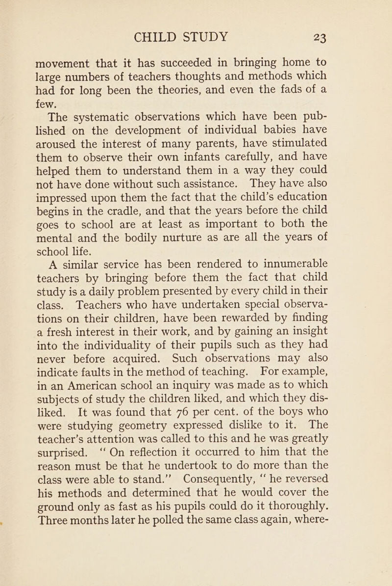 movement that it has succeeded in bringing home to large numbers of teachers thoughts and methods which had for long been the theories, and even the fads Olea few. The systematic observations which have been pub- lished on the development of individual babies have aroused the interest of many parents, have stimulated them to observe their own infants carefully, and have helped them to understand them in a way they could not have done without such assistance. They have also impressed upon them the fact that the child’s education begins in the cradle, and that the years before the child goes to school are at least as important to both the mental and the bodily nurture as are all the years of school life. A similar service has been rendered to innumerable teachers by bringing before them the fact that child study is a daily problem presented by every child in their class. Teachers who have undertaken special observa- tions on their children, have been rewarded by finding a fresh interest in their work, and by gaining an insight into the individuality of their pupils such as they had never before acquired. Such observations may also indicate faults in the method of teaching. For example, in an American school an inquiry was made as to which subjects of study the children liked, and which they dis- liked. It was found that 76 per cent. of the boys who were studying geometry expressed dislike to it. The teacher’s attention was called to this and he was greatly surprised. ‘‘ On reflection it occurred to him that the reason must be that he undertook to do more than the class were able to stand.’’ Consequently, ‘‘ he reversed his methods and determined that he would cover the ground only as fast as his pupils could do it thoroughly. Three months later he polled the same class again, where-