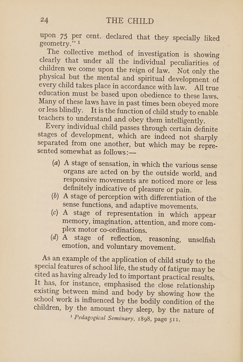 upon 75 per cent. declared that they specially liked geometry.” 1 The collective method of investigation is showing clearly that under all the individual peculiarities of children we come upon the reign of law. Not only the physical but the mental and spiritual development of every child takes place in accordance with law. All true education must be based upon obedience to these laws. Many of these laws have in past times been obeyed more orless blindly. It is the function of child study to enable teachers to understand and obey them intelligently. Every individual child passes through certain definite stages of development, which are indeed not sharply separated from one another, but which may be repre- sented somewhat as follows:— (a) A stage of sensation, in which the various sense organs are acted on by the outside world, and responsive movements are noticed more or less definitely indicative of pleasure or pain. (d) A stage of perception with differentiation of the sense functions, and adaptive movements. (c) A stage of representation in which appear memory, imagination, attention, and more com- plex motor co-ordinations. (4) A stage of reflection, reasoning, unselfish emotion, and voluntary movement. As an example of the application of child study to the special features of school life, the study of fatigue may be cited as having already led to important practical results. It has, for instance, emphasised the close relationship existing between mind and body by showing how the school work is influenced by the bodily condition of the children, by the amount they sleep, by the nature of * Pedagogical Seminary, 1898, page 511,