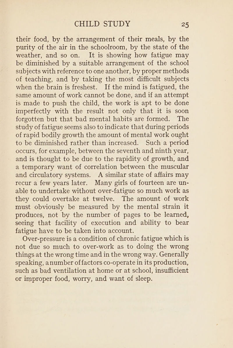 their food, by the arrangement of their meals, by the purity of the air in the schoolroom, by the state of the weather, and so on. It is showing how fatigue may be diminished by a suitable arrangement of the school subjects with reference to one another, by proper methods of teaching, and by taking the most difficult subjects when the brain is freshest. If the mind is fatigued, the same amount of work cannot be done, and if an attempt is made to push the child, the work is apt to be done imperfectly with the result not only that it is soon forgotten but that bad mental habits are formed. The study of fatigue seems also to indicate that during periods of rapid bodily growth the amount of mental work ought to be diminished rather than increased. Such a period occurs, for example, between the seventh and ninth year, and is thought to be due to the rapidity of growth, and a temporary want of correlation between the muscular and circulatory systems. A similar state of affairs may recur a few years later. Many girls of fourteen are un- able to undertake without over-fatigue so much work as they could overtake at twelve. The amount of work must obviously be measured by the mental strain it produces, not by the number of pages to be learned, seeing that facility of execution and ability to bear fatigue have to be taken into account. Over-pressure is a condition of chronic fatigue which is not due so much to over-work as to doing the wrong things at the wrong time and in the wrong way. Generally speaking, anumber of factors co-operate in its production, such as bad ventilation at home or at school, insufficient or improper food, worry, and want of sleep.