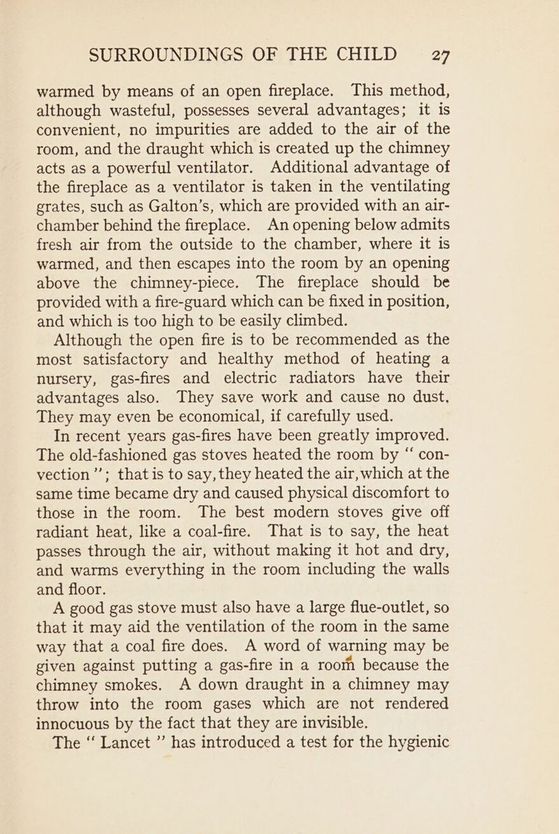 warmed by means of an open fireplace. This method, although wasteful, possesses several advantages; it is convenient, no impurities are added to the air of the room, and the draught which is created up the chimney acts as a powerful ventilator. Additional advantage of the fireplace as a ventilator is taken in the ventilating grates, such as Galton’s, which are provided with an air- chamber behind the fireplace. An opening below admits fresh air from the outside to the chamber, where it is warmed, and then escapes into the room by an opening above the chimney-piece. The fireplace should be provided with a fire-guard which can be fixed in position, and which is too high to be easily climbed. Although the open fire is to be recommended as the most satisfactory and healthy method of heating a nursery, gas-fires and electric radiators have their advantages also. They save work and cause no dust, They may even be economical, if carefully used. In recent years gas-fires have been greatly improved. The old-fashioned gas stoves heated the room by “ con- vection’”’; that is to say, they heated the air, which at the same time became dry and caused physical discomfort to those in the room. The best modern stoves give off radiant heat, like a coal-fire. That is to say, the heat passes through the air, without making it hot and dry, and warms everything in the room including the walls and floor. A good gas stove must also have a large flue-outlet, so that it may aid the ventilation of the room in the same way that a coal fire does. A word of warning may be given against putting a gas-fire in a roorn because the chimney smokes. A down draught in a chimney may throw into the room gases which are not rendered innocuous by the fact that they are invisible. The “ Lancet ”’ has introduced a test for the hygienic