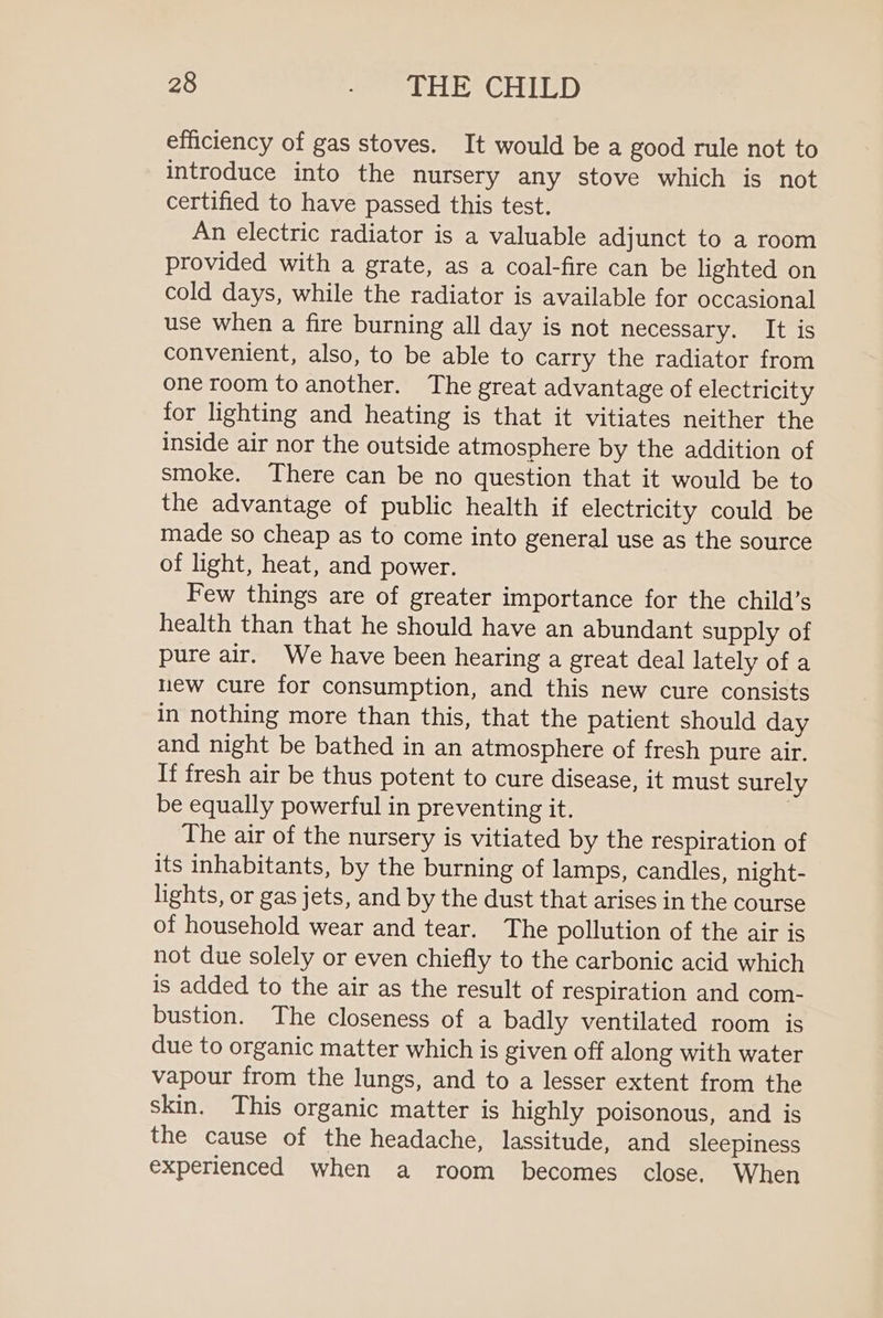 efficiency of gas stoves. It would be a good rule not to introduce into the nursery any stove which is not certified to have passed this test. An electric radiator is a valuable adjunct to a room provided with a grate, as a coal-fire can be lighted on cold days, while the radiator is available for occasional use when a fire burning all day is not necessary. It is convenient, also, to be able to carry the radiator from one room to another. The great advantage of electricity for lighting and heating is that it vitiates neither the inside air nor the outside atmosphere by the addition of smoke. There can be no question that it would be to the advantage of public health if electricity could be made so cheap as to come into general use as the source of light, heat, and power. Few things are of greater importance for the child’s health than that he should have an abundant supply of pure air. We have been hearing a great deal lately of a new cure for consumption, and this new cure consists in nothing more than this, that the patient should day and night be bathed in an atmosphere of fresh pure air. If fresh air be thus potent to cure disease, it must surely be equally powerful in preventing it. The air of the nursery is vitiated by the respiration of its inhabitants, by the burning of lamps, candles, night- lights, or gas jets, and by the dust that arises in the course of household wear and tear. The pollution of the air is not due solely or even chiefly to the carbonic acid which is added to the air as the result of respiration and com- bustion. The closeness of a badly ventilated room is due to organic matter which is given off along with water vapour from the lungs, and to a lesser extent from the skin. This organic matter is highly poisonous, and is the cause of the headache, lassitude, and sleepiness experienced when a room becomes close. When