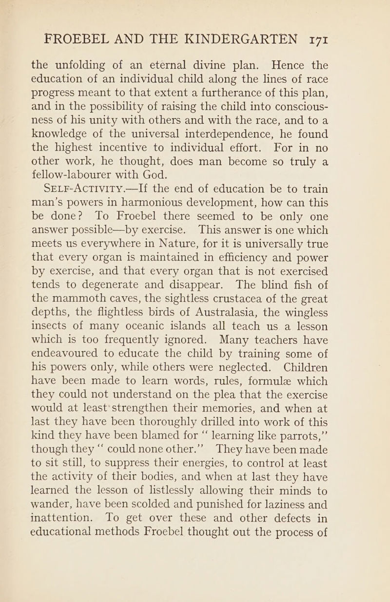 the unfolding of an eternal divine plan. Hence the education of an individual child along the lines of race progress meant to that extent a furtherance of this plan, and in the possibility of raising the child into conscious- ness of his unity with others and with the race, and to a knowledge of the universal interdependence, he found the highest incentive to individual effort. For in no other work, he thought, does man become so truly a fellow-labourer with God. SELF-AcTivity.—If the end of education be to train man’s powers in harmonious development, how can this be done? To Froebel there seemed to be only one answer possible—by exercise. This answer is one which meets us everywhere in Nature, for it is universally true that every organ is maintained in efficiency and power by exercise, and that every organ that is not exercised tends to degenerate and disappear. The blind fish of the mammoth caves, the sightless crustacea of the great depths, the flightless birds of Australasia, the wingless insects of many oceanic islands all teach us a lesson which is too frequently ignored. Many teachers have endeavoured to educate the child by training some of his powers only, while others were neglected. Children have been made to learn words, rules, formule which they could not understand on the plea that the exercise would at least’strengthen their memories, and when at last they have been thoroughly drilled into work of this kind they have been blamed for “ learning like parrots,” though they “ could none other.”’ They have been made to sit still, to suppress their energies, to control at least the activity of their bodies, and when at last they have learned the lesson of listlessly allowing their minds to wander, have been scolded and punished for laziness and inattention. To get over these and other defects in educational methods Froebel thought out the process of