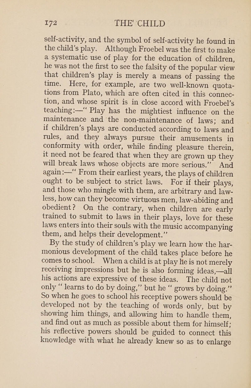 self-activity, and the symbol of self-activity he found in the child’s play. Although Froebel was the first to make a systematic use of play for the education of children, he was not the first to see the falsity of the popular view that children’s play is merely a means of passing the time. Here, for example, are two well-known quota- tions from Plato, which are often cited in this connec- tion, and whose spirit is in close accord with Froebel’s teaching :—“ Play has the mightiest influence on the maintenance and the non-maintenance of laws; and if children’s plays are conducted according to laws and rules, and they always pursue their amusements in conformity with order, while finding pleasure therein, it need not be feared that when they are grown up they will break laws whose objects are more serious.”’ And again :—‘‘ From their earliest years, the plays of children ought to be subject to strict laws. For if their plays, and those who mingle with them, are arbitrary and law- less, how can they become virtuous men, law-abiding and obedient? On the contrary, when children are early trained to submit to laws in their plays, love for these laws enters into their souls with the music accompanying them, and helps their development.” By the study of children’s play we learn how the har- monious development of the child takes place before he comes to school. When a child is at play He is not merely receiving impressions but he is also forming ideas,—all his actions are expressive of these ideas. The child not only “ learns to do by doing,” but he “ grows by doing.”’ So when he goes to school his receptive powers should be developed not by the teaching of words only, but by showing him things, and allowing him to handle them, and find out as much as possible about them for himself: his reflective powers should be guided to connect this knowledge with what he already knew so as to enlarge