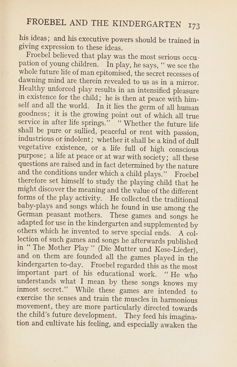 his ideas; and his executive powers should be trained in giving expression to these ideas. Froebel believed that play was the most serious occu- pation of young children. In play, he says, “‘ we see the whole future life of man epitomised, the secret recesses of dawning mind are therein revealed to us as in a mirror. Healthy unforced play results in an intensified pleasure in existence for the child; he is then at peace with him- self and all the world. In it lies the germ of all human goodness; it is the growing point out of which all true service in after life springs.” ‘‘ Whether the future life shall be pure or sullied, peaceful or rent with passion, industrious or indolent; whether it shall be a kind of dull vegetative existence, or a life full of high conscious purpose; a life at peace or at war with society; all these questions are raised and in fact determined by the nature and the conditions under which a child plays.” Froebel therefore set himself to study the playing child that he might discover the meaning and the value of the different forms of the play activity. He collected the traditional baby-plays and songs which he found in use among the German peasant mothers. These games and songs he adapted for use in the kindergarten and supplemented by others which he invented to serve special ends. A col- lection of such games and songs he afterwards published in ‘‘ The Mother Play ”’ (Die Mutter und Kose-Lieder), and on them are founded all the games played in the kindergarten to-day. Froebel regarded this as the most important part of his educational work. ‘“ He who understands what I mean by these songs knows my inmost secret.’’ While these games are intended to exercise the senses and train the muscles in harmonious movement, they are more particularly directed towards the child’s future development. They feed his imagina- tion and cultivate his feeling, and especially awaken the