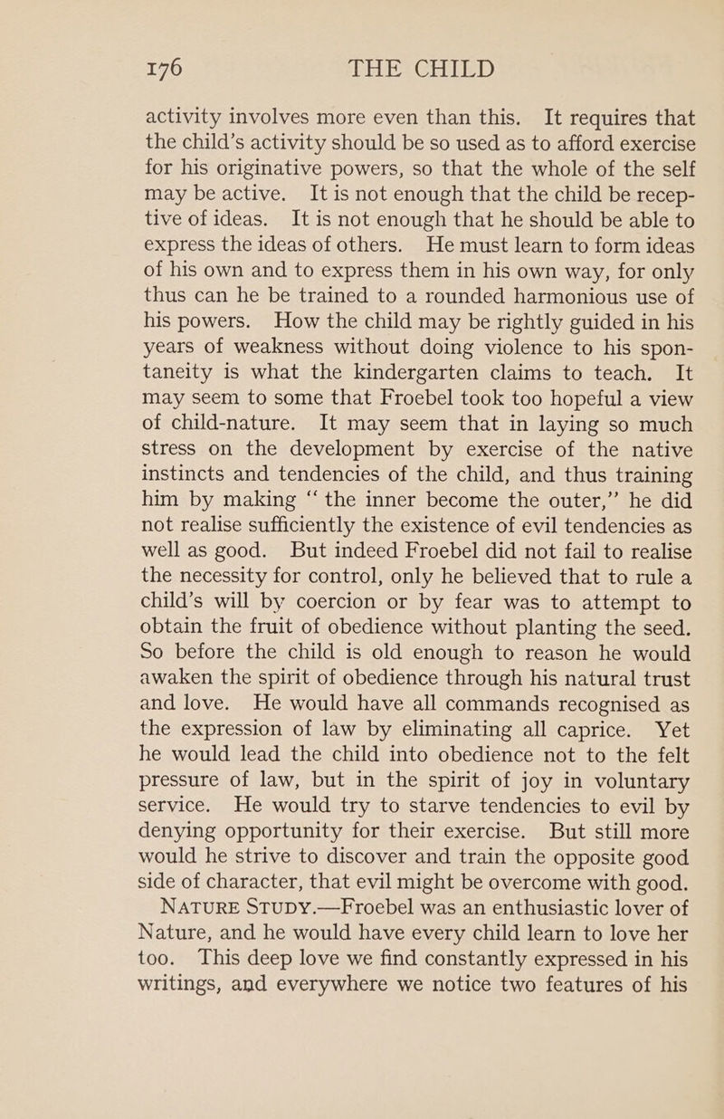 activity involves more even than this. It requires that the child’s activity should be so used as to afford exercise for his originative powers, so that the whole of the self may be active. It is not enough that the child be recep- tive of ideas. It is not enough that he should be able to express the ideas of others. He must learn to form ideas of his own and to express them in his own way, for only thus can he be trained to a rounded harmonious use of his powers. How the child may be rightly guided in his years of weakness without doing violence to his spon- taneity is what the kindergarten claims to teach. It may seem to some that Froebel took too hopeful a view of child-nature. It may seem that in laying so much stress on the development by exercise of the native instincts and tendencies of the child, and thus training him by making “‘ the inner become the outer,” he did not realise sufficiently the existence of evil tendencies as well as good. But indeed Froebel did not fail to realise the necessity for control, only he believed that to rule a child’s will by coercion or by fear was to attempt to obtain the fruit of obedience without planting the seed. So before the child is old enough to reason he would awaken the spirit of obedience through his natural trust and love. He would have all commands recognised as the expression of law by eliminating all caprice. Yet he would lead the child into obedience not to the felt pressure of law, but in the spirit of joy in voluntary service. He would try to starve tendencies to evil by denying opportunity for their exercise. But still more would he strive to discover and train the opposite good side of character, that evil might be overcome with good. NATURE STUDY.—Froebel was an enthusiastic lover of Nature, and he would have every child learn to love her too. This deep love we find constantly expressed in his writings, and everywhere we notice two features of his