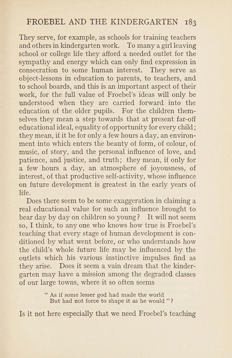 They serve, for example, as schools for training teachers and others in kindergarten work. To many a girl leaving school or college life they afford a needed outlet for the sympathy and energy which can only find expression in consecration to some human interest. They serve as object-lessons in education to parents, to teachers, and to school boards, and this is an important aspect of their work, for the full value of Froebel’s ideas will only be understood when they are carried forward into the education of the older pupils. For the children them- selves they mean a step towards that at present far-off educational ideal, equality of opportunity for every child; they mean, if it be for only a few hours a day, an environ- ment into which enters the beauty of form, of colour, of music, of story, and the personal influence of love, and patience, and justice, and truth; they mean, if only for a few hours a day, an atmosphere of joyousness, of interest, of that productive self-activity, whose influence on future development is greatest in the early years of life. Does there seem to be some exaggeration in claiming a real educational value for such an influence brought to bear day by day on children so young? It will not seem so, I think, to any one who knows how true is Froebel’s teaching that every stage of human development is con- ditioned by what went before, or who understands how the child’s whole future life may be influenced by the outlets which his various instinctive impulses find as they arise. Does it seem a vain dream that the kinder- garten may have a mission among the degraded classes of our large towns, where it so often seems “ As if some lesser god had made the world But had not force to shape it as he would ”’? Is it not here especially that we need Froebel’s teaching