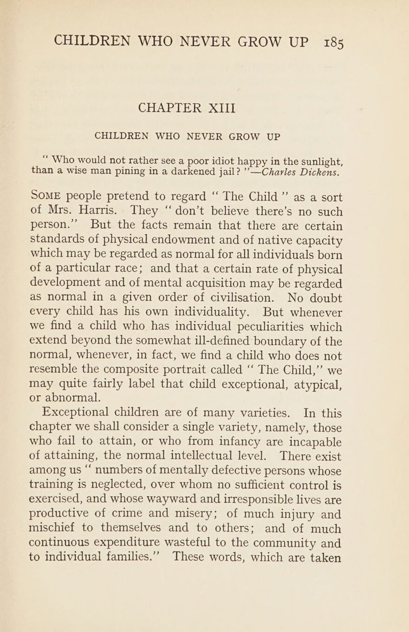 CHAPTER XIII CHILDREN WHO NEVER GROW UP “ Who would not rather see a poor idiot happy in the sunlight, than a wise man pining in a darkened jail? ’’—Charles Dickens. SOME people pretend to regard ‘“‘ The Child” as a sort of Mrs. Harris. They “don’t believe there’s no such person.’ But the facts remain that there are certain standards of physical endowment and of native capacity which may be regarded as normal for all individuals born of a particular race; and that a certain rate of physical development and of mental acquisition may be regarded as normal in a given order of civilisation. No doubt every child has his own individuality. But whenever we find a child who has individual peculiarities which extend beyond the somewhat ill-defined boundary of the normal, whenever, in fact, we find a child who does not resemble the composite portrait called ‘“‘ The Child,” we may quite fairly label that child exceptional, atypical, or abnormal. Exceptional children are of many varieties. In this chapter we shall consider a single variety, namely, those who fail to attain, or who from infancy are incapable of attaining, the normal intellectual level. There exist among us “‘ numbers of mentally defective persons whose training is neglected, over whom no sufficient control is exercised, and whose wayward and irresponsible lives are productive of crime and misery; of much injury and mischief to themselves and to others; and of much continuous expenditure wasteful to the community and to individual families.’”” These words, which are taken