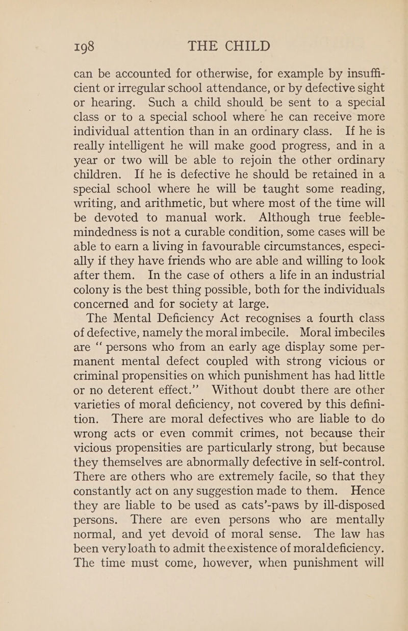 can be accounted for otherwise, for example by insuffi- cient or irregular school attendance, or by defective sight or hearing. Such a child should be sent to a special class or to a special school where he can receive more individual attention than in an ordinary class. If he is really intelligent he will make good progress, and in a year or two will be able to rejoin the other ordinary children. If he is defective he should be retained in a special school where he will be taught some reading, writing, and arithmetic, but where most of the time will be devoted to manual work. Although true feeble- mindedness is not a curable condition, some cases will be able to earn a living in favourable circumstances, especi- ally if they have friends who are able and willing to look after them. In the case of others a life in an industrial colony is the best thing possible, both for the individuals concerned and for society at large. The Mental Deficiency Act recognises a fourth class of defective, namely the moralimbecile. Moral imbeciles are “‘ persons who from an early age display some per- manent mental defect coupled with strong vicious or criminal propensities on which punishment has had little or no deterent effect.” Without doubt there are other varieties of moral deficiency, not covered by this defini- tion. There are moral defectives who are liable to do wrong acts or even commit crimes, not because their vicious propensities are particularly strong, but because they themselves are abnormally defective in self-control. There are others who are extremely facile, so that they constantly act on any suggestion made to them. Hence they are liable to be used as cats’-paws by ill-disposed persons. There are even persons who are mentally normal, and yet devoid of moral sense. The law has been very loath to admit the existence of moraldeficiency. The time must come, however, when punishment will