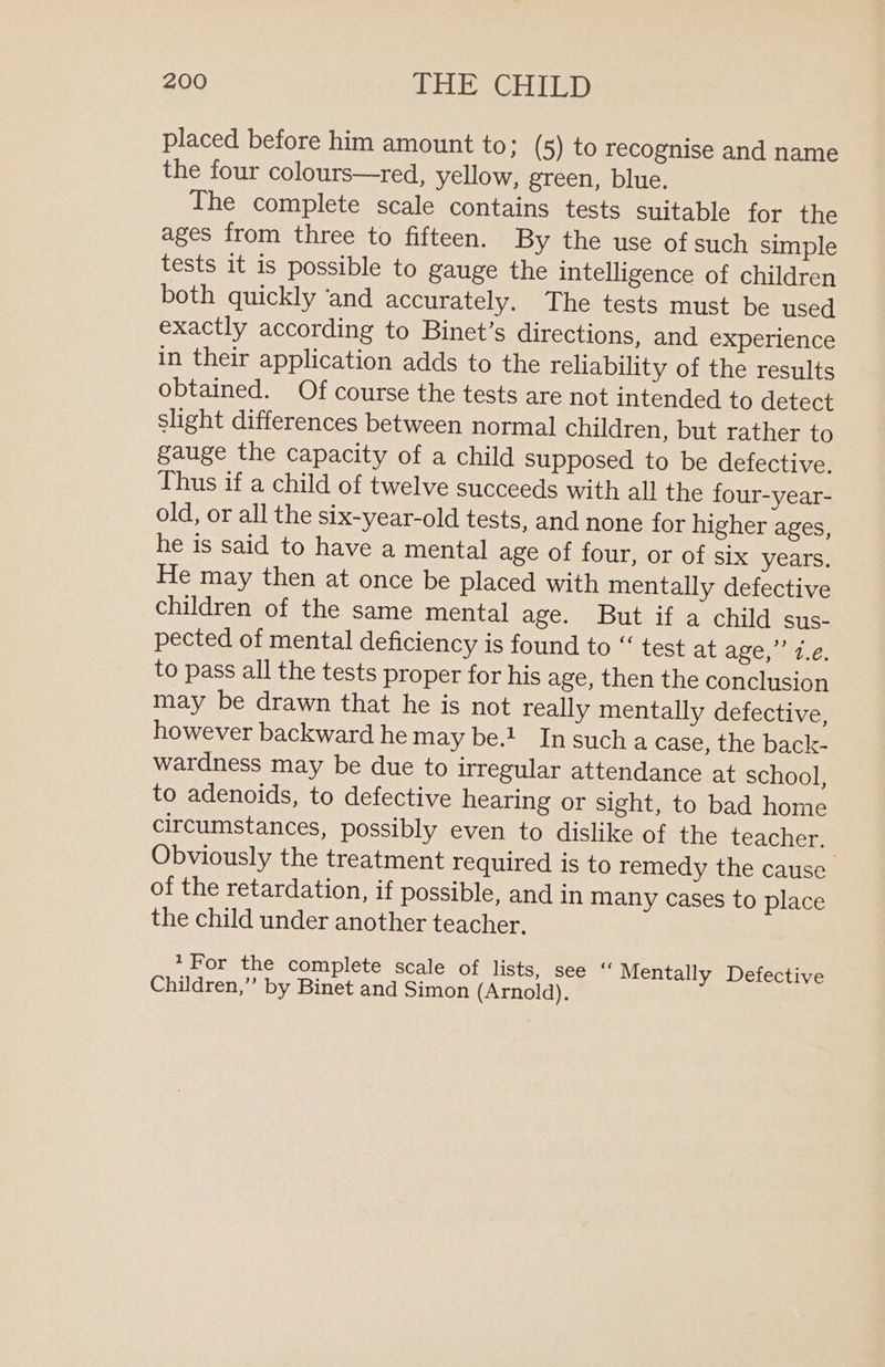 placed before him amount to; (5) to recognise and name the four colours—red, yellow, green, blue. The complete scale contains tests suitable for the ages from three to fifteen. By the use of such simple tests it is possible to gauge the intelligence of children both quickly ‘and accurately. The tests must be used exactly according to Binet’s directions, and experience in their application adds to the reliability of the results obtained. Of course the tests are not intended to detect slight differences between norma] children, but rather to gauge the capacity of a child supposed to be defective. Thus if a child of twelve succeeds with all the four-year- old, or all the six-year-old tests, and none for higher ages, he is said to have a mental age of four, or of six years. He may then at once be placed with mentally defective children of the same mental age. But if a child sus- pected of mental deficiency is found to “‘ test at age,’ 1.€, to pass all the tests proper for his age, then the conclusion may be drawn that he is not really mentally defective, however backward he may be.! In sucha case, the back- wardness may be due to irregular attendance at school, to adenoids, to defective hearing or sight, to bad home circumstances, possibly even to dislike of the teacher. Obviously the treatment required is to remedy the cause of the retardation, if possible, and in many cases to place the child under another teacher, 1For the complete scale of lists, see “ Mentally Defective Children,” by Binet and Simon (Arnold).