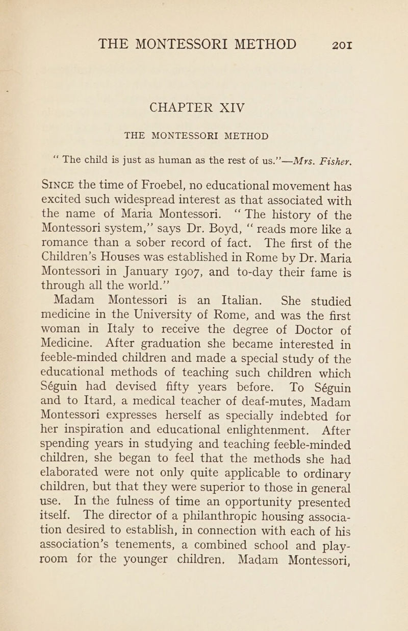 CHAR TIRES LV: THE MONTESSORI METHOD “ The child is just as human as the rest of us.”—Mrs. Fisher. SINCE the time of Froebel, no educational movement has excited such widespread interest as that associated with the name of Maria Montessori. ‘“‘ The history of the Montessori system,”’ says Dr. Boyd, “‘ reads more like a romance than a sober record of fact. The first of the Children’s Houses was established in Rome by Dr. Maria Montessori in January 1907, and to-day their fame is through all the world.” Madam Montessori is an Italian. She studied medicine in the University of Rome, and was the first woman in Italy to receive the degree of Doctor of Medicine. After graduation she became interested in feeble-minded children and made a special study of the educational methods of teaching such children which Séguin had devised fifty years before. To Séguin and to Itard, a medical teacher of deaf-mutes, Madam Montessori expresses herself as specially indebted for her inspiration and educational enlightenment. After spending years in studying and teaching feeble-minded children, she began to feel that the methods she had elaborated were not only quite applicable to ordinary children, but that they were superior to those in general use. In the fulness of time an opportunity presented itself. The director of a philanthropic housing associa- tion desired to establish, in connection with each of his association’s tenements, a combined school and play- room for the younger children, Madam Montessori,