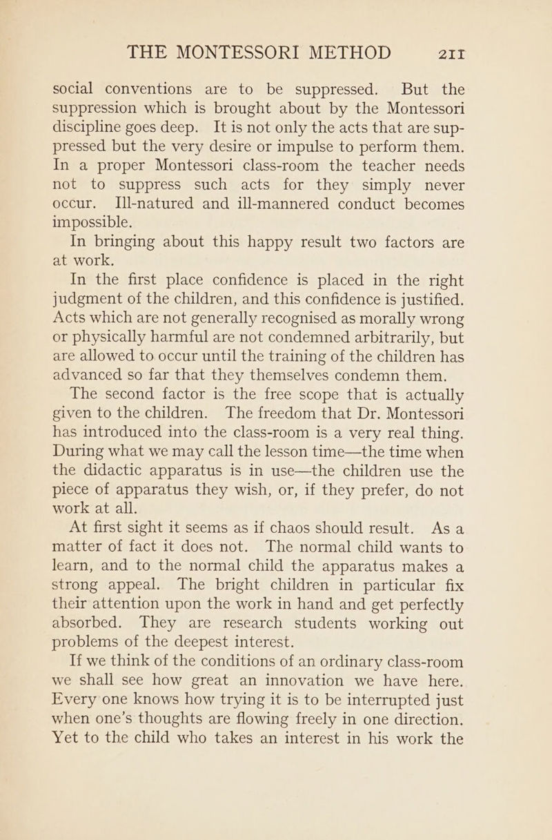 social conventions are to be suppressed. But the suppression which is brought about by the Montessori discipline goes deep. It is not only the acts that are sup- pressed but the very desire or impulse to perform them. In a proper Montessori class-room the teacher needs not to suppress such acts for they simply never occur. [ll-natured and ill-mannered conduct becomes impossible. In bringing about this happy result two factors are at work. In the first place confidence is placed in the right judgment of the children, and this confidence is justified. Acts which are not generally recognised as morally wrong or physically harmful are not condemned arbitrarily, but are allowed to occur until the training of the children has advanced so far that they themselves condemn them. The second factor is the free scope that is actually given to the children. The freedom that Dr. Montessori has introduced into the class-room is a very real thing. During what we may call the lesson time—the time when the didactic apparatus is in use—the children use the piece of apparatus they wish, or, if they prefer, do not work at all. At first sight it seems as if chaos should result. Asa matter of fact it does not. The normal child wants to learn, and to the normal child the apparatus makes a strong appeal. The bright children in particular fix their attention upon the work in hand and get perfectly absorbed. They are research students working out problems of the deepest interest. If we think of the conditions of an ordinary class-room we shall see how great an innovation we have here. Every one knows how trying it is to be interrupted just when one’s thoughts are flowing freely in one direction. Yet to the child who takes an interest in his work the