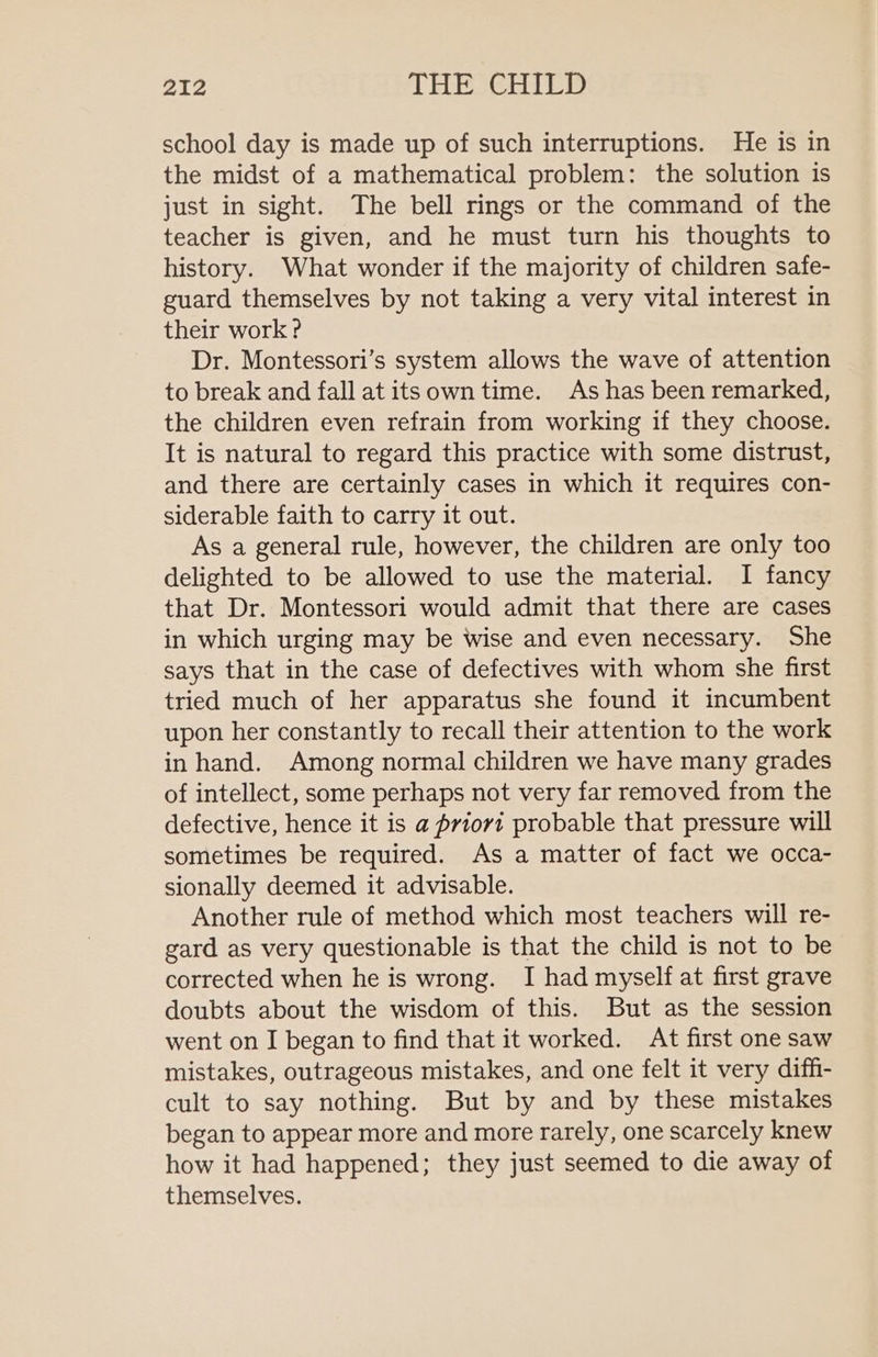 school day is made up of such interruptions. He is in the midst of a mathematical problem: the solution is just in sight. The bell rings or the command of the teacher is given, and he must turn his thoughts to history. What wonder if the majority of children safe- guard themselves by not taking a very vital interest in their work ? Dr. Montessori’s system allows the wave of attention to break and fall at its own time. As has been remarked, the children even refrain from working if they choose. It is natural to regard this practice with some distrust, and there are certainly cases in which it requires con- siderable faith to carry it out. As a general rule, however, the children are only too delighted to be allowed to use the material. I fancy that Dr. Montessori would admit that there are cases in which urging may be wise and even necessary. She says that in the case of defectives with whom she first tried much of her apparatus she found it incumbent upon her constantly to recall their attention to the work in hand. Among normal children we have many grades of intellect, some perhaps not very far removed from the defective, hence it is a priori probable that pressure will sometimes be required. As a matter of fact we occa- sionally deemed it advisable. Another rule of method which most teachers will re- gard as very questionable is that the child is not to be corrected when he is wrong. I had myself at first grave doubts about the wisdom of this. But as the session went on I began to find that it worked. At first one saw mistakes, outrageous mistakes, and one felt it very difh- cult to say nothing. But by and by these mistakes began to appear more and more rarely, one scarcely knew how it had happened; they just seemed to die away of themselves.