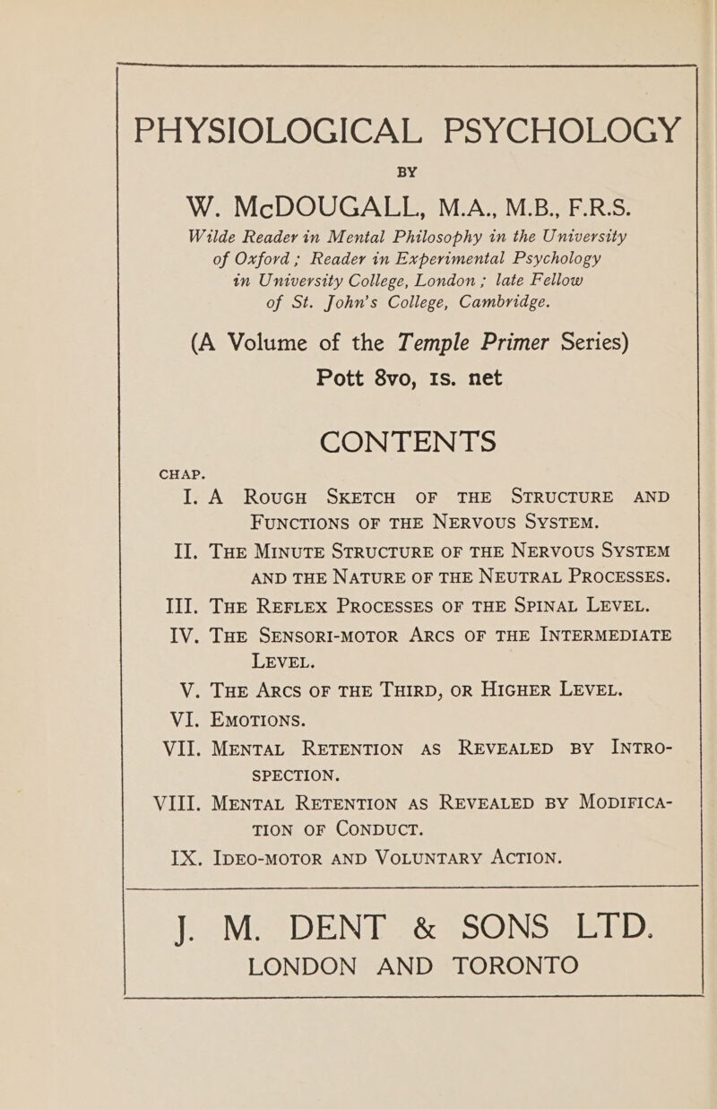 PHYSIOLOGICAL PSYCHOLOGY BY W. McDOUGALL, M.A., M.B., F.R.S. Wilde Reader in Mental Philosophy in the University of Oxford ; Reader in Experimental Psychology in University College, London ; late Fellow of St. John’s College, Cambridge. (A Volume of the Temple Primer Series) Pott 8vo, Is. net CONTENTS CHAP. I. A RovucH SKETCH OF THE STRUCTURE AND FUNCTIONS OF THE NERVOUS SYSTEM. Il. THe MINUTE STRUCTURE OF THE NERVOUS SYSTEM AND THE NATURE OF THE NEUTRAL PROCESSES. Ill. THE REFLEX PROCESSES OF THE SPINAL LEVEL. IV. THe SENSORI-MOTOR ARCS OF THE INTERMEDIATE LEVEL. V. THE ARCS OF THE THIRD, OR HIGHER LEVEL. VI. EmotTIons. VII. MENTAL RETENTION AS REVEALED BY INTRO- SPECTION. VIII. MENTAL RETENTION AS REVEALED BY MODIFICA- TION OF CONDUCT. IX. IDEO-MOTOR AND VOLUNTARY ACTION. Me] DENT &amp;SONSale ep: LONDON AND TORONTO