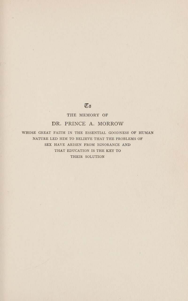 Ca THE MEMORY OF DR. PRINCE A. MORROW WHOSE GREAT FAITH IN THE ESSENTIAL GOODNESS OF HUMAN NATURE LED HIM TO BELIEVE THAT THE PROBLEMS OF SEX HAVE ARISEN FROM IGNORANCE AND THAT EDUCATION IS THE KEY TO THEIR SOLUTION