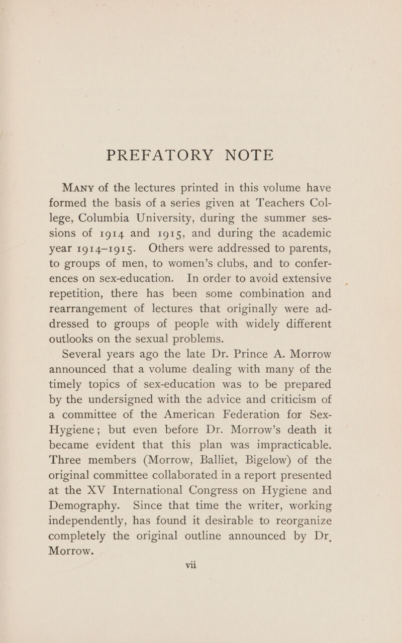 PREFATORY -NOTE Many of the lectures printed in this volume have formed the basis of a series given at Teachers Col- lege, Columbia University, during the summer ses- sions of 1914 and 1915, and during the academic year 1914-1915. Others were addressed to parents, to groups of men, to women’s clubs, and to confer- ences on sex-education. In order to avoid extensive repetition, there has been some combination and rearrangement of lectures that originally were ad- dressed to groups of people with widely different outlooks on the sexual problems. Several years ago the late Dr. Prince A. Morrow announced that a volume dealing with many of the timely topics of sex-education was to be prepared by the undersigned with the advice and criticism of a committee of the American Federation for Sex- Hygiene; but even before Dr. Morrow’s death it became evident that this plan was impracticable. Three members (Morrow, Balliet, Bigelow) of the original committee collaborated in a report presented at the XV International Congress on Hygiene and Demography. Since that time the writer, working independently, has found it desirable to reorganize completely the original outline announced by Dr, Morrow.