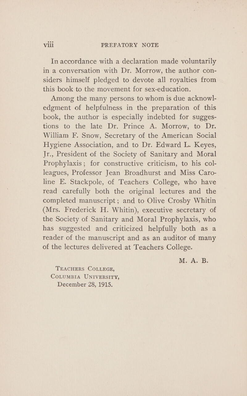 In accordance with a declaration made voluntarily in a conversation with Dr. Morrow, the author con- siders himself pledged to devote all royalties from this book to the movement for sex-education. Among the many persons to whom is due acknowl- edgment of helpfulness in the preparation of this book, the author is especially indebted for sugges- tions to the late Dr. Prince A. Morrow, to Dr. William F. Snow, Secretary of the American Social Hygiene Association, and to Dr. Edward L. Keyes, Jr., President of the Society of Sanitary and Moral Prophylaxis; for constructive criticism, to his col- leagues, Professor Jean Broadhurst and Miss Caro- line E. Stackpole, of Teachers College, who have read carefully both the original lectures and the completed manuscript ; and to Olive Crosby Whitin (Mrs. Frederick H. Whitin), executive secretary of the Society of Sanitary and Moral Prophylaxis, who has suggested and criticized helpfully both as a reader of the manuscript and as an auditor of many of the lectures delivered at Teachers College. M.A. 8. TEACHERS COLLEGE, COLUMBIA UNIVERSITY, December 28, 1915.